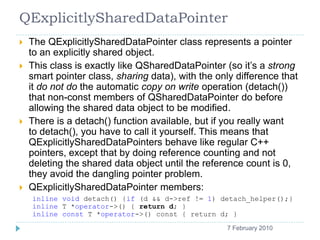 QExplicitlySharedDataPointer
       The QExplicitlySharedDataPointer class represents a pointer
        to an explicitly shared object.
       This class is exactly like QSharedDataPointer (so it’s a strong
        smart pointer class, sharing data), with the only difference that
        it do not do the automatic copy on write operation (detach())
        that non-const members of QSharedDataPointer do before
        allowing the shared data object to be modified.
       There is a detach() function available, but if you really want
        to detach(), you have to call it yourself. This means that
        QExplicitlySharedDataPointers behave like regular C++
        pointers, except that by doing reference counting and not
        deleting the shared data object until the reference count is 0,
        they avoid the dangling pointer problem.
       QExplicitlySharedDataPointer members:
        inline void detach() {if (d && d->ref != 1) detach_helper();}
        inline T *operator->() { return d; }
        inline const T *operator->() const { return d; }
    8                                                  7 February 2010
 