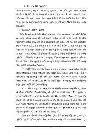 LuËn v¨n tèt nghiÖp 
nh»m g¾n n«ng nghiÖp víi c«ng nghiÖp chÕ biÕn, g¾n quèc doanh 
víi tËp thÓ ®Ó hîp t¸c t¬ng trî nhau trong s¶n xuÊt kinh doanh, thùc 
hiÖn mét bíc kinh doanh theo ngμnh kinh tÕ kü thuËt. M« h×nh Liªn 
hiÖp c¸c xÝ nghiÖp c«ng n«ng nghiÖp chÌ ViÖt Nam ®îc më réng 
®¸ng kÓ. 
· Giai ®o¹n 1987 – 1995 . 
§©y lμ mét giai ®o¹n khã kh¨n víng m¾c gi÷a nhμ m¸y chÕ biÕn 
vμ n«ng trêng trång chÌ vÒ tranh chÊp gi¸ c¶, ph©n qu¶n lý cÊp 
nguyªn vËt liÖu g©y khã kh¨n cho viÖc s¶n xuÊt. Liªn hiÖp ®· ph¶i tæ 
chøc l¹i s¶n xuÊt, s¸p nhËp c¸c ®¬n vÞ chÕ biÕn víi c¸c n«ng trêng 
n»m trªn ®Þa bμn thμnh mét xÝ nghiÖp n«ng c«ng nghiÖp nh»m lo¹i 
bá tranh chÊp vÒ gi¸ c¶, ph©n cÊp qu¶n lý ®ång thêi lÊy l·i cña c«ng 
nghiÖp chÕ biÕn ®Çu t cho n«ng nghiÖp. Víi qui m« nμy s¶n xuÊt ®· 
®îc æn ®Þnh ®îc vμ ph¸t triÓn c«ng nh©n yªu t©m lμm viÖc, ®êi sèng 
cña hä ®îc n©ng lªn tõng bíc. 
N¨m 1987 ®îc nhμ níc ®ång ý cho c¸c ngμnh hμng khÐp kÝn tõ 
kh©u s¶n xuÊt n«ng nghiÖp, chÕ biÕn xuÊt khÈu, Liªn hiÖp c¸c xÝ 
nghiÖp c«ng nghiÖp nhÑ chÌ ViÖt Nam, tiÕp nhËn C«ng ty xuÊt 
nhËp khÈu chÌ tõ VINALIMEX tæ chøc thμnh C«ng ty xuÊt nhËp vμ 
®Çu t ph¸t triÓn chÌ (VINATEA). 
N¨m 1989 trung t©m KCS ®îc thμnh lËp nh»m híng dÉn c¸c ®¬n 
vÞ s¶n xuÊt ®¶m b¶o chÊt lîng s¶n phÈm vμ kiÓm tra chÊt lîng chÌ tr-íc 
khi xuÊt khÈu, tr¸nh t×nh tr¹ng chÌ kh«ng ®¶m b¶o chÊt lîng tiªu 
chuÈn bÞ tr¶ l¹i, h¹n chÕ sù kªu ca cña kh¸ch hμng vÒ chÊt lîng chÌ 
ViÖt Nam. Nhê ®ã mμ Liªn hiÖp ®· ký kÕt ®îc c¸c hîp ®ång hîp t¸c liªn 
doanh víi níc ngoμi nh»m thóc ®Èy ngμnh chÌ ph¸t triÓn t¨ng vÒ khèi 
lîng s¶n phÈm vμ chÊt lîng chÌ ®îc n©ng lªn. 
Cuèi n¨m 1995 Liªn hiÖp bμn giao 07 xÝ nghiÖp n«ng c«ng - 
nghiÖp vμ 02 bÖnh viÖn cho c¸c ®Þa ph¬ng. Cßn l¹i hoμn thiÖn c¸c 
4 
 