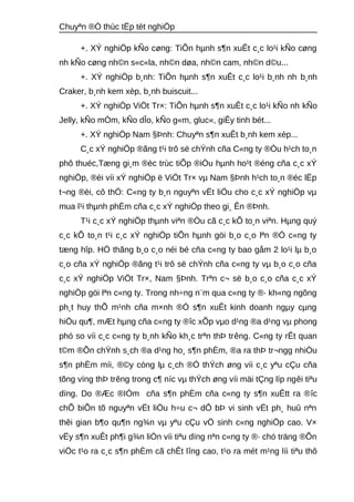 Chuyªn ®Ò thùc tËp tèt nghiÖp 
+. XÝ nghiÖp kÑo cøng: TiÕn hμnh s¶n xuÊt c¸c lo¹i kÑo cøng 
nh kÑo cøng nh©n s«c«la, nh©n døa, nh©n cam, nh©n d©u... 
+. XÝ nghiÖp b¸nh: TiÕn hμnh s¶n xuÊt c¸c lo¹i b¸nh nh b¸nh 
Craker, b¸nh kem xèp, b¸nh buiscuit... 
+. XÝ nghiÖp ViÖt Tr×: TiÕn hμnh s¶n xuÊt c¸c lo¹i kÑo nh kÑo 
Jelly, kÑo mÒm, kÑo dÎo, kÑo g«m, gluc«, giÊy tinh bét... 
+. XÝ nghiÖp Nam §Þnh: Chuyªn s¶n xuÊt b¸nh kem xèp... 
C¸c xÝ nghiÖp ®ãng t¹i trô së chÝnh cña C«ng ty ®Òu h¹ch to¸n 
phô thuéc,Tæng gi¸m ®èc trùc tiÕp ®iÒu hμnh ho¹t ®éng cña c¸c xÝ 
nghiÖp, ®èi víi xÝ nghiÖp ë ViÖt Tr× vμ Nam §Þnh h¹ch to¸n ®éc lËp 
t¬ng ®èi, cô thÓ: C«ng ty b¸n nguyªn vËt liÖu cho c¸c xÝ nghiÖp vμ 
mua l¹i thμnh phÈm cña c¸c xÝ nghiÖp theo gi¸ Ên ®Þnh. 
T¹i c¸c xÝ nghiÖp thμnh viªn ®Òu cã c¸c kÕ to¸n viªn. Hμng quý 
c¸c kÕ to¸n t¹i c¸c xÝ nghiÖp tiÕn hμnh göi b¸o c¸o lªn ®Ó c«ng ty 
tæng hîp. HÖ thãng b¸o c¸o néi bé cña c«ng ty bao gåm 2 lo¹i lμ b¸o 
c¸o cña xÝ nghiÖp ®ãng t¹i trô së chÝnh cña c«ng ty vμ b¸o c¸o cña 
c¸c xÝ nghiÖp ViÖt Tr×, Nam §Þnh. Trªn c¬ së b¸o c¸o cña c¸c xÝ 
nghiÖp göi lªn c«ng ty. Trong nh÷ng n¨m qua c«ng ty ®· kh«ng ngõng 
ph¸t huy thÕ m¹nh cña m×nh ®Ó s¶n xuÊt kinh doanh ngμy cμng 
hiÖu qu¶, mÆt hμng cña c«ng ty ®îc xÕp vμo d¹ng ®a d¹ng vμ phong 
phó so víi c¸c c«ng ty b¸nh kÑo kh¸c trªn thÞ trêng. C«ng ty rÊt quan 
t©m ®Õn chÝnh s¸ch ®a d¹ng ho¸ s¶n phÈm, ®a ra thÞ tr¬ngg nhiÒu 
s¶n phÈm míi, ®©y còng lμ c¸ch ®Ó thÝch øng víi c¸c yªu cÇu cña 
tõng vïng thÞ trêng trong c¶ níc vμ thÝch øng víi mäi tÇng líp ngêi tiªu 
dïng. Do ®Æc ®IÓm cña s¶n phÈm cña c«ng ty s¶n xuÊtt ra ®îc 
chÕ biÕn tõ nguyªn vËt liÖu h÷u c¬ dÔ bÞ vi sinh vËt ph¸ huû nªn 
thêi gian b¶o qu¶n ng¾n vμ yªu cÇu vÖ sinh c«ng nghiÖp cao. V× 
vËy s¶n xuÊt ph¶i g¾n liÒn víi tiªu dïng nªn c«ng ty ®· chó träng ®Õn 
viÖc t¹o ra c¸c s¶n phÈm cã chÊt lîng cao, t¹o ra mét m¹ng líi tiªu thô 
 