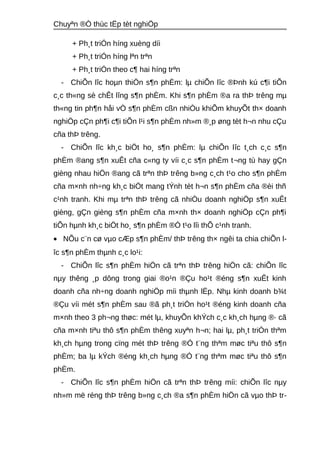 Chuyªn ®Ò thùc tËp tèt nghiÖp 
+ Ph¸t triÓn híng xuèng díi 
+ Ph¸t triÓn híng lªn trªn 
+ Ph¸t triÓn theo c¶ hai híng trªn 
- ChiÕn lîc hoμn thiÖn s¶n phÈm: lμ chiÕn lîc ®Þnh kú c¶i tiÕn 
c¸c th«ng sè chÊt lîng s¶n phÈm. Khi s¶n phÈm ®a ra thÞ trêng mμ 
th«ng tin ph¶n håi vÒ s¶n phÈm cßn nhiÒu khiÕm khuyÕt th× doanh 
nghiÖp cÇn ph¶i c¶i tiÕn l¹i s¶n phÈm nh»m ®¸p øng tèt h¬n nhu cÇu 
cña thÞ trêng. 
- ChiÕn lîc kh¸c biÖt ho¸ s¶n phÈm: lμ chiÕn lîc t¸ch c¸c s¶n 
phÈm ®ang s¶n xuÊt cña c«ng ty víi c¸c s¶n phÈm t¬ng tù hay gÇn 
gièng nhau hiÖn ®ang cã trªn thÞ trêng b»ng c¸ch t¹o cho s¶n phÈm 
cña m×nh nh÷ng kh¸c biÖt mang tÝnh tèt h¬n s¶n phÈm cña ®èi thñ 
c¹nh tranh. Khi mμ trªn thÞ trêng cã nhiÒu doanh nghiÖp s¶n xuÊt 
gièng, gÇn gièng s¶n phÈm cña m×nh th× doanh nghiÖp cÇn ph¶i 
tiÕn hμnh kh¸c biÖt ho¸ s¶n phÈm ®Ó t¹o lîi thÕ c¹nh tranh. 
· NÕu c¨n cø vμo cÆp s¶n phÈm/ thÞ trêng th× ngêi ta chia chiÕn l-îc 
s¶n phÈm thμnh c¸c lo¹i: 
- ChiÕn lîc s¶n phÈm hiÖn cã trªn thÞ trêng hiÖn cã: chiÕn lîc 
nμy thêng ¸p dông trong giai ®o¹n ®Çu ho¹t ®éng s¶n xuÊt kinh 
doanh cña nh÷ng doanh nghiÖp míi thμnh lËp. Nhμ kinh doanh b¾t 
®Çu víi mét s¶n phÈm sau ®ã ph¸t triÓn ho¹t ®éng kinh doanh cña 
m×nh theo 3 ph¬ng thøc: mét lμ, khuyÕn khÝch c¸c kh¸ch hμng ®· cã 
cña m×nh tiªu thô s¶n phÈm thêng xuyªn h¬n; hai lμ, ph¸t triÓn thªm 
kh¸ch hμng trong cïng mét thÞ trêng ®Ó t¨ng thªm møc tiªu thô s¶n 
phÈm; ba lμ kÝch ®éng kh¸ch hμng ®Ó t¨ng thªm møc tiªu thô s¶n 
phÈm. 
- ChiÕn lîc s¶n phÈm hiÖn cã trªn thÞ trêng míi: chiÕn lîc nμy 
nh»m më réng thÞ trêng b»ng c¸ch ®a s¶n phÈm hiÖn cã vμo thÞ tr- 
 