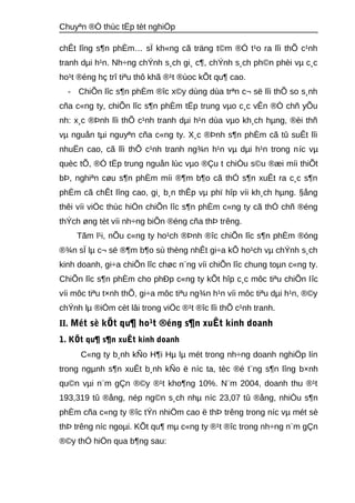 Chuyªn ®Ò thùc tËp tèt nghiÖp 
chÊt lîng s¶n phÈm… sÏ kh«ng cã träng t©m ®Ó t¹o ra lîi thÕ c¹nh 
tranh dμi h¹n. Nh÷ng chÝnh s¸ch gi¸ c¶, chÝnh s¸ch ph©n phèi vμ c¸c 
ho¹t ®éng hç trî tiªu thô khã ®¹t ®ùoc kÕt qu¶ cao. 
- ChiÕn lîc s¶n phÈm ®îc x©y dùng dùa trªn c¬ së lîi thÕ so s¸nh 
cña c«ng ty, chiÕn lîc s¶n phÈm tËp trung vμo c¸c vÊn ®Ò chñ yÕu 
nh: x¸c ®Þnh lîi thÕ c¹nh tranh dμi h¹n dùa vμo kh¸ch hμng, ®èi thñ 
vμ nguån tμi nguyªn cña c«ng ty. X¸c ®Þnh s¶n phÈm cã tû suÊt lîi 
nhuËn cao, cã lîi thÕ c¹nh tranh ng¾n h¹n vμ dμi h¹n trong níc vμ 
quèc tÕ, ®Ó tËp trung nguån lùc vμo ®Çu t chiÒu s©u ®æi míi thiÕt 
bÞ, nghiªn cøu s¶n phÈm míi ®¶m b¶o cã thÓ s¶n xuÊt ra c¸c s¶n 
phÈm cã chÊt lîng cao, gi¸ b¸n thÊp vμ phï hîp víi kh¸ch hμng. §ång 
thêi víi viÖc thùc hiÖn chiÕn lîc s¶n phÈm c«ng ty cã thÓ chñ ®éng 
thÝch øng tèt víi nh÷ng biÕn ®éng cña thÞ trêng. 
Tãm l¹i, nÕu c«ng ty ho¹ch ®Þnh ®îc chiÕn lîc s¶n phÈm ®óng 
®¾n sÏ lμ c¬ së ®¶m b¶o sù thèng nhÊt gi÷a kÕ ho¹ch vμ chÝnh s¸ch 
kinh doanh, gi÷a chiÕn lîc chøc n¨ng víi chiÕn lîc chung toμn c«ng ty. 
ChiÕn lîc s¶n phÈm cho phÐp c«ng ty kÕt hîp c¸c môc tiªu chiÕn lîc 
víi môc tiªu t×nh thÕ, gi÷a môc tiªu ng¾n h¹n víi môc tiªu dμi h¹n, ®©y 
chÝnh lμ ®iÓm cèt lâi trong viÖc ®¹t ®îc lîi thÕ c¹nh tranh. 
II. Mét sè kÕt qu¶ ho¹t ®éng s¶n xuÊt kinh doanh 
1. KÕt qu¶ s¶n xuÊt kinh doanh 
C«ng ty b¸nh kÑo H¶i Hμ lμ mét trong nh÷ng doanh nghiÖp lín 
trong ngμnh s¶n xuÊt b¸nh kÑo ë níc ta, tèc ®é t¨ng s¶n lîng b×nh 
qu©n vμi n¨m gÇn ®©y ®¹t kho¶ng 10%. N¨m 2004, doanh thu ®¹t 
193,319 tû ®ång, nép ng©n s¸ch nhμ níc 23,07 tû ®ång, nhiÒu s¶n 
phÈm cña c«ng ty ®îc tÝn nhiÖm cao ë thÞ trêng trong níc vμ mét sè 
thÞ trêng níc ngoμi. KÕt qu¶ mμ c«ng ty ®¹t ®îc trong nh÷ng n¨m gÇn 
®©y thÓ hiÖn qua b¶ng sau: 
 