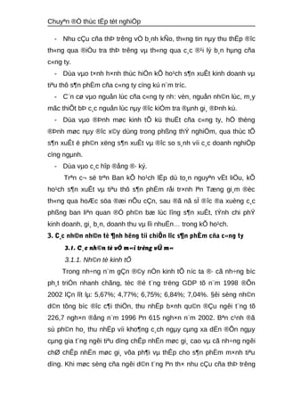 Chuyªn ®Ò thùc tËp tèt nghiÖp 
- Nhu cÇu cña thÞ trêng vÒ b¸nh kÑo, th«ng tin nμy thu thËp ®îc 
th«ng qua ®iÒu tra thÞ trêng vμ th«ng qua c¸c ®¹i lý b¸n hμng cña 
c«ng ty. 
- Dùa vμo t×nh h×nh thùc hiÖn kÕ ho¹ch s¶n xuÊt kinh doanh vμ 
tiªu thô s¶n phÈm cña c«ng ty cïng kú n¨m tríc. 
- C¨n cø vμo nguån lùc cña c«ng ty nh: vèn, nguån nh©n lùc, m¸y 
mãc thiÕt bÞ c¸c nguån lùc nμy ®îc kiÓm tra ®μnh gi¸ ®Þnh kú. 
- Dùa vμo ®Þnh møc kinh tÕ kü thuËt cña c«ng ty, hÖ thèng 
®Þnh møc nμy ®îc x©y dùng trong phßng thÝ nghiÖm, qua thùc tÕ 
s¶n xuÊt ë ph©n xëng s¶n xuÊt vμ ®îc so s¸nh víi c¸c doanh nghiÖp 
cïng ngμnh. 
- Dùa vμo c¸c hîp ®ång ®· ký. 
Trªn c¬ së trªn Ban kÕ ho¹ch lËp dù to¸n nguyªn vËt liÖu, kÕ 
ho¹ch s¶n xuÊt vμ tiªu thô s¶n phÈm råi tr×nh lªn Tæng gi¸m ®èc 
th«ng qua hoÆc söa ®æi nÕu cÇn, sau ®ã nã sÏ ®îc ®a xuèng c¸c 
phßng ban liªn quan ®Ó ph©n bæ lùc lîng s¶n xuÊt, tÝnh chi phÝ 
kinh doanh, gi¸ b¸n, doanh thu vμ lîi nhuËn… trong kÕ ho¹ch. 
3. C¸c nh©n nh©n tè ¶nh hëng tíi chiÕn lîc s¶n phÈm cña c«ng ty 
3.1. C¸c nh©n tè vÒ m«i trêng vÜ m« 
3.1.1. Nh©n tè kinh tÕ 
Trong nh÷ng n¨m gÇn ®©y nÒn kinh tÕ níc ta ®· cã nh÷ng bíc 
ph¸t triÓn nhanh chãng, tèc ®é t¨ng trëng GDP tõ n¨m 1998 ®Õn 
2002 lÇn lît lμ: 5,67%; 4,77%; 6,75%; 6,84%; 7,04%. §êi sèng nh©n 
d©n tõng bíc ®îc c¶i thiÖn, thu nhËp b×nh qu©n ®Çu ngêi t¨ng tõ 
226,7 ngh×n ®ång n¨m 1996 lªn 615 ngh×n n¨m 2002. Bªn c¹nh ®ã 
sù ph©n ho¸ thu nhËp víi kho¶ng c¸ch ngμy cμng xa dÉn ®Õn ngμy 
cμng gia t¨ng ngêi tiªu dïng chÊp nhËn møc gi¸ cao vμ cã nh÷ng ngêi 
chØ chÊp nhËn møc gi¸ võa ph¶i vμ thÊp cho s¶n phÈm m×nh tiªu 
dïng. Khi møc sèng cña ngêi d©n t¨ng lªn th× nhu cÇu cña thÞ trêng 
 