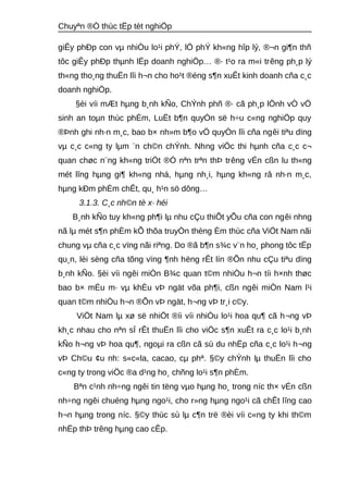 Chuyªn ®Ò thùc tËp tèt nghiÖp 
giÊy phÐp con vμ nhiÒu lo¹i phÝ, lÖ phÝ kh«ng hîp lý, ®¬n gi¶n thñ 
tôc giÊy phÐp thμnh lËp doanh nghiÖp… ®· t¹o ra m«i trêng ph¸p lý 
th«ng tho¸ng thuËn lîi h¬n cho ho¹t ®éng s¶n xuÊt kinh doanh cña c¸c 
doanh nghiÖp. 
§èi víi mÆt hμng b¸nh kÑo, ChÝnh phñ ®· cã ph¸p lÖnh vÒ vÖ 
sinh an toμn thùc phÈm, LuËt b¶n quyÒn së h÷u c«ng nghiÖp quy 
®Þnh ghi nh·n m¸c, bao b× nh»m b¶o vÖ quyÒn lîi cña ngêi tiªu dïng 
vμ c¸c c«ng ty lμm ¨n ch©n chÝnh. Nhng viÖc thi hμnh cña c¸c c¬ 
quan chøc n¨ng kh«ng triÖt ®Ó nªn trªn thÞ trêng vÉn cßn lu th«ng 
mét lîng hμng gi¶ kh«ng nhá, hμng nh¸i, hμng kh«ng râ nh·n m¸c, 
hμng kÐm phÈm chÊt, qu¸ h¹n sö dông… 
3.1.3. C¸c nh©n tè x· héi 
B¸nh kÑo tuy kh«ng ph¶i lμ nhu cÇu thiÕt yÕu cña con ngêi nhng 
nã lμ mét s¶n phÈm kÕ thõa truyÒn thèng Èm thùc cña ViÖt Nam nãi 
chung vμ cña c¸c vïng nãi riªng. Do ®ã b¶n s¾c v¨n ho¸ phong tôc tËp 
qu¸n, lèi sèng cña tõng vïng ¶nh hëng rÊt lín ®Õn nhu cÇu tiªu dïng 
b¸nh kÑo. §èi víi ngêi miÒn B¾c quan t©m nhiÒu h¬n tíi h×nh thøc 
bao b× mÉu m· vμ khÈu vÞ ngät võa ph¶i, cßn ngêi miÒn Nam l¹i 
quan t©m nhiÒu h¬n ®Õn vÞ ngät, h¬ng vÞ tr¸i c©y. 
ViÖt Nam lμ xø së nhiÖt ®íi víi nhiÒu lo¹i hoa qu¶ cã h¬ng vÞ 
kh¸c nhau cho nªn sÏ rÊt thuËn lîi cho viÖc s¶n xuÊt ra c¸c lo¹i b¸nh 
kÑo h¬ng vÞ hoa qu¶, ngoμi ra cßn cã sù du nhËp cña c¸c lo¹i h¬ng 
vÞ Ch©u ¢u nh: s«c«la, cacao, cμ phª. §©y chÝnh lμ thuËn lîi cho 
c«ng ty trong viÖc ®a d¹ng ho¸ chñng lo¹i s¶n phÈm. 
Bªn c¹nh nh÷ng ngêi tin tëng vμo hμng ho¸ trong níc th× vÉn cßn 
nh÷ng ngêi chuéng hμng ngo¹i, cho r»ng hμng ngo¹i cã chÊt lîng cao 
h¬n hμng trong níc. §©y thùc sù lμ c¶n trë ®èi víi c«ng ty khi th©m 
nhËp thÞ trêng hμng cao cÊp. 
 