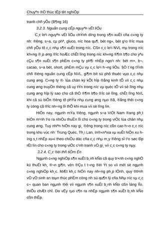 Chuyªn ®Ò thùc tËp tèt nghiÖp 
tranh chñ yÕu (B¶ng 16) 
3.2.3. Nguån cung cÊp nguyªn vËt liÖu 
C¸c lo¹i nguyªn vËt liÖu chÝnh dïng trong s¶n xuÊt cña c«ng ty 
nh: ®êng, s÷a, cμ phª, gluco, níc hoa qu¶, bét ng«, bét g¹o ®îc mua 
chñ yÕu tõ c¸c nhμ s¶n xuÊt trong níc. Cßn c¸c lo¹i NVL mμ trong níc 
kh«ng ®¸p øng ®îc hoÆc chÊt lîng trong níc kh«ng ®¶m b¶o cho yªu 
cÇu s¶n xuÊt s¶n phÈm c«ng ty ph¶i nhËp ngo¹i nh: bét m×, b¬, 
cacao, s÷a bét, short, phÈm mÇu vμ c¸c lo¹i h¬ng liÖu. §Ó t¨ng tÝnh 
chñ ®éng nguån cung cÊp NVL, gi¶m bít sù phô thuéc vμo c¸c nhμ 
cung øng. C«ng ty ®· lùa chän ký kÕt hîp ®ång kinh tÕ víi c¸c nhμ 
cung øng truyÒn thèng cã uy tÝn trong níc vμ quèc tÕ víi sè lîng nhμ 
cung øng hîp lý sao cho cã thÓ ®¶m b¶o ®îc sè lîng, chÊt lîng NVL 
khi cã sù biÕn ®éng tõ phÝa nhμ cung øng nμo ®ã, ®ång thêi c«ng 
ty còng cã ®îc nh÷ng lîi thÕ khi mua víi sè lîng lín. 
HiÖn nay, ngμnh mÝa ®êng, ngμnh s÷a ViÖt Nam ®ang ph¸t 
triÓn m¹nh t¹o ra nhiÒu thuËn lîi cho c«ng ty trong viÖc lùa chän nhμ 
cung øng. Tuy nhiªn hiÖn nay gi¸ ®êng trong níc cßn cao h¬n c¸c níc 
trong khu vùc nh: Trung Quèc, Th¸i Lan, In®«nªxia vμ xuÊt hiÖn xu h-íng 
s¸t nhËp xu«i theo chiÒu däc cña c¸c nhμ m¸y ®êng sÏ t¹o søc Ðp 
rÊt lín cho c«ng ty trong viÖc c¹nh tranh vÒ gi¸ víi c¸c c«ng ty nμy. 
3.2.4. C¸c ®èi thñ tiÒm Èn 
Ngμnh c«ng nghiÖp s¶n xuÊt b¸nh kÑo cã quy tr×nh c«ng nghÖ 
kü thuËt kh¸ ®¬n gi¶n, vèn ®Çu t t¬ng ®èi Ýt so víi mét sè ngμnh 
c«ng nghiÖp kh¸c. MÆt kh¸c hiÖn nay nh÷ng ph¸p lÖnh, quy ®Þnh 
vÒ vÖ sinh an toμn thùc phÈm còng nh sù qu¶n lý cña Nhμ níc vμ c¸c 
c¬ quan ban ngμnh ®èi víi ngμnh s¶n xuÊt b¸nh kÑo cßn láng lÎo, 
thiÕu chÆt chÏ. Do vËy rμo c¶n ra nhËp ngμnh s¶n xuÊt b¸nh kÑo 
cßn thÊp. 
 