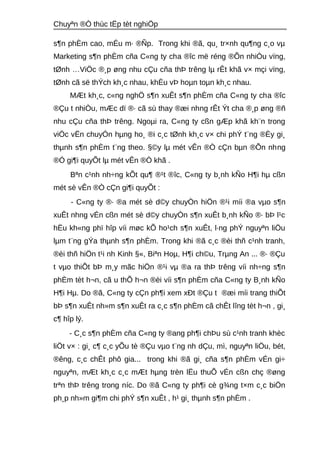 Chuyªn ®Ò thùc tËp tèt nghiÖp 
s¶n phÈm cao, mÉu m· ®Ñp. Trong khi ®ã, qu¸ tr×nh qu¶ng c¸o vμ 
Marketing s¶n phÈm cña C«ng ty cha ®îc më réng ®Õn nhiÒu vïng, 
tØnh …ViÖc ®¸p øng nhu cÇu cña thÞ trêng lμ rÊt khã v× mçi vïng, 
tØnh cã së thÝch kh¸c nhau, khÈu vÞ hoμn toμn kh¸c nhau. 
MÆt kh¸c, c«ng nghÖ s¶n xuÊt s¶n phÈm cña C«ng ty cha ®îc 
®Çu t nhiÒu, mÆc dï ®· cã sù thay ®æi nhng rÊt Ýt cha ®¸p øng ®ñ 
nhu cÇu cña thÞ trêng. Ngoμi ra, C«ng ty cßn gÆp khã kh¨n trong 
viÖc vËn chuyÓn hμng ho¸ ®i c¸c tØnh kh¸c v× chi phÝ t¨ng ®Èy gi¸ 
thμnh s¶n phÈm t¨ng theo. §©y lμ mét vÊn ®Ò cÇn bμn ®Õn nhng 
®Ó gi¶i quyÕt lμ mét vÊn ®Ò khã . 
Bªn c¹nh nh÷ng kÕt qu¶ ®¹t ®îc, C«ng ty b¸nh kÑo H¶i hμ cßn 
mét sè vÊn ®Ò cÇn gi¶i quyÕt : 
- C«ng ty ®· ®a mét sè d©y chuyÒn hiÖn ®¹i míi ®a vμo s¶n 
xuÊt nhng vÉn cßn mét sè d©y chuyÒn s¶n xuÊt b¸nh kÑo ®· bÞ l¹c 
hËu kh«ng phï hîp víi møc kÕ ho¹ch s¶n xuÊt, l·ng phÝ nguyªn liÖu 
lμm t¨ng gÝa thμnh s¶n phÈm. Trong khi ®ã c¸c ®èi thñ c¹nh tranh, 
®èi thñ hiÖn t¹i nh Kinh §«, Biªn Hoμ, H¶i ch©u, Trμng An ... ®· ®Çu 
t vμo thiÕt bÞ m¸y mãc hiÖn ®¹i vμ ®a ra thÞ trêng víi nh÷ng s¶n 
phÈm tèt h¬n, cã u thÕ h¬n ®èi víi s¶n phÈm cña C«ng ty B¸nh kÑo 
H¶i Hμ. Do ®ã, C«ng ty cÇn ph¶i xem xÐt ®Çu t ®æi míi trang thiÕt 
bÞ s¶n xuÊt nh»m s¶n xuÊt ra c¸c s¶n phÈm cã chÊt lîng tèt h¬n , gi¸ 
c¶ hîp lý. 
- C¸c s¶n phÈm cña C«ng ty ®ang ph¶i chÞu sù c¹nh tranh khèc 
liÖt v× : gi¸ c¶ c¸c yÕu tè ®Çu vμo t¨ng nh dÇu, mì, nguyªn liÖu, bét, 
®êng, c¸c chÊt phô gia... trong khi ®ã gi¸ cña s¶n phÈm vÉn gi÷ 
nguyªn, mÆt kh¸c c¸c mÆt hμng trèn lËu thuÕ vÉn cßn chç ®øng 
trªn thÞ trêng trong níc. Do ®ã C«ng ty ph¶i cè g¾ng t×m c¸c biÖn 
ph¸p nh»m gi¶m chi phÝ s¶n xuÊt , h¹ gi¸ thμnh s¶n phÈm . 
 