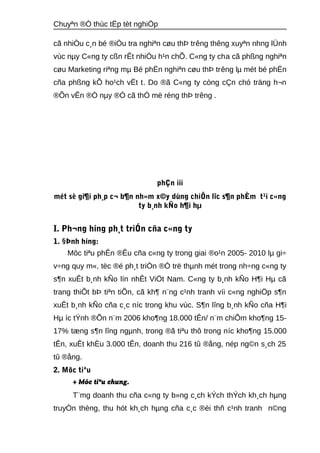 Chuyªn ®Ò thùc tËp tèt nghiÖp 
cã nhiÒu c¸n bé ®iÒu tra nghiªn cøu thÞ trêng thêng xuyªn nhng lÜnh 
vùc nμy C«ng ty cßn rÊt nhiÒu h¹n chÕ. C«ng ty cha cã phßng nghiªn 
cøu Marketing riªng mμ Bé phËn nghiªn cøu thÞ trêng lμ mét bé phËn 
cña phßng kÕ ho¹ch vËt t. Do ®ã C«ng ty còng cÇn chó träng h¬n 
®Õn vÊn ®Ò nμy ®Ó cã thÓ më réng thÞ trêng . 
phÇn iii 
mét sè gi¶i ph¸p c¬ b¶n nh»m x©y dùng chiÕn lîc s¶n phÈm t¹i c«ng 
ty b¸nh kÑo h¶i hμ 
I. Ph¬ng híng ph¸t triÓn cña c«ng ty 
1. §Þnh híng: 
Môc tiªu phÊn ®Êu cña c«ng ty trong giai ®o¹n 2005- 2010 lμ gi÷ 
v÷ng quy m«, tèc ®é ph¸t triÓn ®Ó trë thμnh mét trong nh÷ng c«ng ty 
s¶n xuÊt b¸nh kÑo lín nhÊt ViÖt Nam. C«ng ty b¸nh kÑo H¶i Hμ cã 
trang thiÕt bÞ tiªn tiÕn, cã kh¶ n¨ng c¹nh tranh víi c«ng nghiÖp s¶n 
xuÊt b¸nh kÑo cña c¸c níc trong khu vùc. S¶n lîng b¸nh kÑo cña H¶i 
Hμ íc tÝnh ®Õn n¨m 2006 kho¶ng 18.000 tÊn/ n¨m chiÕm kho¶ng 15- 
17% tæng s¶n lîng ngμnh, trong ®ã tiªu thô trong níc kho¶ng 15.000 
tÊn, xuÊt khÈu 3.000 tÊn, doanh thu 216 tû ®ång, nép ng©n s¸ch 25 
tû ®ång. 
2. Môc tiªu 
+ Môc tiªu chung. 
T¨mg doanh thu cña c«ng ty b»ng c¸ch kÝch thÝch kh¸ch hμng 
truyÒn thèng, thu hót kh¸ch hμng cña c¸c ®èi thñ c¹nh tranh n©ng 
 