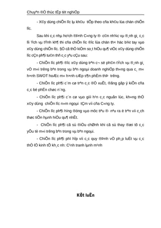 Chuyªn ®Ò thùc tËp tèt nghiÖp 
- X©y dùng chiÕn lîc lμ kh©u tiÕp theo cña kh©u lùa chän chiÕn 
lîc. 
Sau khi c¸c nhμ ho¹ch ®Þnh C«ng ty ®· c©n nh¾c vμ ®¸nh gi¸ c¸c 
lîi Ých vμ tÝnh kh¶ thi cña chiÕn lîc ®îc lùa chän th× häc b¾t tay vμo 
x©y dùng chiÕn lîc. §Ó cã thÓ kiÓm so¸t hiÖu qu¶ viÖc x©y dùng chiÕn 
lîc cÇn ph¶i tu©n thñ c¸c yªu cÇu sau: 
- ChiÕn lîc ph¶i ®îc x©y dùng trªn c¬ së ph©n tÝch vμ ®¸nh gi¸ 
vÒ m«i trêng bªn trong vμ bªn ngoμi doanh nghiÖp th«ng qua c¸ m« 
h×nh SWOT hoÆc m« h×nh cÆp s¶n phÈm thÞ trêng. 
- ChiÕn lîc ph¶i c¨m cø trªn c¸c ®Ò xuÊt, ®ãng gãp ý kiÕn cña 
c¸c bé phËn chøc n¨ng. 
- ChiÕn lîc ph¶i c¨n cø vμo giíi h¹n c¸c nguån lùc, kh«ng thÓ 
x©y dùng chiÕn lîc n»m ngoμi tÇm víi cña C«ng ty. 
- ChiÕn lîc ph¶i híng ®óng vμo môc tiªu ®· nªu ra ë trªn víi c¸ch 
thøc tiÕn hμnh hiÖu qu¶ nhÊt. 
- ChiÕn lîc ph¶i cã sù ®iÒu chØnh khi cã sù thay ®æi tõ c¸c 
yÕu tè m«i trêng bªn trong vμ bªn ngoμi. 
- ChiÕn lîc ph¶i phï hîp víi c¸c quy ®Þnh vÒ ph¸p luËt vμ c¸c 
thÓ lÖ kinh tÕ kh¸c nh: C¹nh tranh lμnh m¹nh 
KÕt luËn 
 