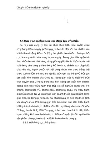 Chuyªn ®Ò thùc tËp tèt nghiÖp 
1.1. Chøc n¨ng, nhiÖm vô cña tõng phßng ban, xÝ nghiÖp: 
Bé m¸y cña c«ng ty ®îc tæ chøc theo kiÓu trùc tuyÕn chøc 
n¨ng:§øng ®Çu c«ng ty lμ Tæng gi¸m ®èc do cÊp trªn bæ nhiÖm sau 
khi ®· tham kh¶o ý kiÕn cña §¶ng bé, phiÕu tÝn nhiÖm cña toμn thÓ 
c¸n bé c«ng nh©n viªn trong toμn c«ng ty. Tæng gi¸m ®èc qu¶n trÞ 
theo chÕ ®é mét thñ trëng cã quyÒn quyÕt ®Þnh, ®iÒu hμnh mäi 
ho¹t ®éng cña c«ng ty theo ®óng kÕ ho¹ch vμ chÝnh s¸ch ph¸p luËt 
cña Nhμ níc, NghÞ quyÕt ®¹i héi c«ng nh©n viªn chøc ®ång thêi 
chÞu tr¸ch nhiÖm tríc nhμ níc vμ tËp thÓ ngêi lao ®éng vÒ kÕt qu¶ 
s¶n xuÊt kinh doanh cña C«ng ty. Tæng gi¸m ®èc lμ ngêi ®¹i diÖn 
toμn quyÒn cña C«ng ty trong mäi ho¹t ®éng s¶n xuÊt kinh doanh. 
Tæng gi¸m ®èc ®iÒu hμnh trùc tiÕp c¸c xÝ nghiÖp thμnh viªn, v¨n 
phßng, phßng b¶o vÖ, phßng KCS, phßng kü thuËt. Vμ ®iÒu hμnh 
gi¸n tiÕp phßng Tμi vô vμ phßng kinh doanh th«ng qua hai phã tæng 
gi¸m ®èc. Díi tæng gi¸m ®èc lμ hai phã tæng gi¸m ®èc phô tr¸ch lÜnh 
vùc chuyªn m«n. Phã tæng gi¸m ®èc tμi chÝnh trùc tiÕp ®iÒu hμnh 
phßng tμi vô, chÞu tr¸ch nhiÖm vÒ viÖc huy ®éng vèn xem xÐt viÖc 
tÝnh gi¸ thμnh, l·i, lç. Phã Tæng gi¸m ®èc kinh doanh trùc tiÕp ®iÒu 
hμnh phßng kinh doanh chÞu tr¸ch nhiÖm vÒ qu¶n lý vËt t vμ tiªu thô 
s¶n phÈm cho qu¸ tr×nh s¶n xuÊt kinh doanh cña c«ng ty. 
1.1.1. HÖ thèng c¸c phßng ban: 
 