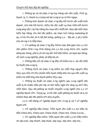 Chuyªn ®Ò thùc tËp tèt nghiÖp 
+. Phßng tμi vô cã chøc n¨ng huy ®éng vèn s¶n xuÊt, tÝnh gi¸ 
thμnh, lç, l·i, thanh to¸n trong néi bé c«ng ty vμ víi bªn ngoμi. 
+. Phßng kinh doanh cã chøc n¨ng lËp kÕ ho¹ch s¶n xuÊt kinh 
doanh, c©n ®èi kÕ ho¹ch, ®iÒu ®é s¶n xuÊt vμ thùc hiÖn kÕ ho¹ch 
cung øng vËt t, ký hîp ®ång thu mua vËt t thiÕt bÞ, theo dâi viÖc thùc 
hiÖn hîp ®ång, tiªu thô s¶n phÈm, tæ chøc ho¹t ®éng marketing tõ 
qu¸ tr×nh tiªu thô, th¨m dß thÞ trêng, qu¶ng c¸o… lËp dù ¸n ph¸t triÓn 
cho nh÷ng n¨m tiÕp theo. 
+. V¨n phßng cã chøc n¨ng lËp ®Þnh møc thêi gian cho c¸c lo¹i 
s¶n phÈm tÝnh l¬ng tÝnh thëng cho c¸n bé c«ng nh©n viªn, tuyÓn 
dông lao ®éng, phô tr¸ch nh÷ng vÊn ®Ò b¶o hiÓm, an toμn lao ®éng, 
vÖ sinh c«ng nghiÖp, phôc vô tiÕp kh¸ch. 
+. Phßng b¶o vÖ cã chøc n¨ng b¶o vÖ kiÓm tra c¬ së vËt chÊt 
kü thuËt cña c«ng ty. 
+. Phßng KCS cã chøc n¨ng kiÓm tra chÊt lîng nguyªn liÖu 
®Çu vμo nÕu ®¹t tiªu chuÈn tiÕn hμnh nhËp kho ®a vμo s¶n xuÊt vμ 
kiÓm tra chÊt lîng cña thμnh phÈm ®Çu vμo. 
+. Phßng kü thuËt cã chøc n¨ng nghiªn cøu c«ng nghÖ s¶n 
xuÊt b¸nh hoÆc kÑo phï hîp víi thÞ hiÕu ngêi tiªu dïng vμ khÝ hËu 
ViÖt Nam. Sau ®ã phßng kü thuËt chuyÓn c«ng nghÖ cho c¸c xÝ 
nghiÖp thμnh viªn. Trong qu¸ tr×nh s¶n xuÊt phßng kü thuËt cã tr¸ch 
nhiÖm theo dâi s¶n phÈm trªn d©y truyÒn. 
1.1.2. HÖ thèng xÝ nghiÖp thμnh viªn: C«ng ty cã 7 xÝ nghiÖp 
thμnh viªn: 
+. XÝ nghiÖp kÑo Chew: TiÕn hμnh s¶n xuÊt c¸c lo¹i kÑo nh 
kÑo Chew d©u, Chew cam, Chew chuèi, Chew nho, Chew s«c«la... 
+. XÝ nghiÖp kÑo mÒm: TiÕn hμnh s¶n xuÊt c¸c lo¹i kÑo mÒm 
nh xèp cam, xèp chanh, xèp chuèi, xèp xoμi, xèp cèm, xèp me... 
 