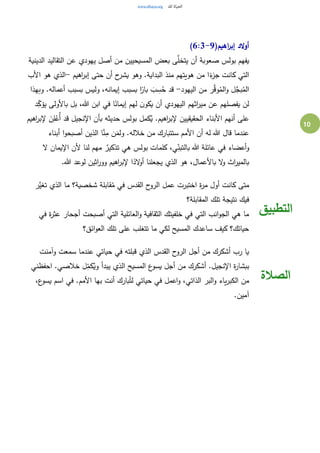 10
(‫اهيم‬‫ر‬‫إب‬ ‫الد‬‫و‬‫أ‬6:3-9)
‫الدينية‬ ‫التقاليد‬ ‫عن‬ ‫يهودي‬ ‫أصل‬ ‫من‬ ‫المسيحيين‬ ‫بعض‬ ‫ى‬َّ‫يتخل‬ ‫أن‬ ‫صعوبة‬ ‫بولس‬ ‫يفهم‬
‫اهيم‬‫ر‬‫إب‬ ‫حتى‬ ‫أن‬ ‫ح‬‫يشر‬ ‫وهو‬ .‫البداية‬ ‫منذ‬ ‫هويتهم‬ ‫من‬ ‫ا‬ً‫ء‬‫جز‬ ‫كانت‬ ‫التي‬-‫األب‬ ‫هو‬ ‫الذي‬
‫اليهود‬ ‫من‬ ‫ر‬َّ‫وق‬ُ‫الم‬‫و‬ ‫ل‬َّ‫بج‬ُ‫الم‬-‫وبهذا‬ .‫أعماله‬ ‫بسبب‬ ‫وليس‬ ،‫إيمانه‬ ‫بسبب‬ ‫ا‬ً‫بار‬ َ‫ب‬ ِ‫س‬ُ‫ح‬ ‫قد‬
‫د‬ِ‫يؤك‬ ‫باألولى‬ ‫بل‬ ،‫هللا‬ ‫ابن‬ ‫في‬ ‫ا‬ً‫إيمان‬ ‫لهم‬ ‫ن‬‫يكو‬ ‫أن‬ ‫اليهودي‬ ‫اثهم‬‫ر‬‫مي‬ ‫عن‬ ‫يفصلهم‬ ‫لن‬
‫اهيم‬‫ر‬‫إلب‬ َ‫ن‬ِ‫ل‬ْ‫ُع‬‫أ‬ ‫قد‬ ‫اإلنجيل‬ ‫بأن‬ ‫حديثه‬ ‫بولس‬ ‫كمل‬ُ‫ي‬ .‫اهيم‬‫ر‬‫إلب‬ ‫الحقيقيين‬ ‫األبناء‬ ‫أنهم‬ ‫على‬
‫م‬ ‫ستتبارك‬ ‫األمم‬ ‫أن‬ ‫له‬ ‫هللا‬ ‫قال‬ ‫عندما‬‫أبناء‬ ‫ا‬‫و‬‫أصبح‬ ‫الذين‬ ‫ا‬َّ‫ن‬ِ‫م‬ ‫ن‬َ‫ولم‬ .‫خالله‬ ‫ن‬
‫ال‬ ‫اإليمان‬ ‫ألن‬ ‫لنا‬ ‫مهم‬ ٌ‫تذكير‬ ‫هي‬ ‫بولس‬ ‫كلمات‬ ،‫ي‬ِ‫بالتبن‬ ‫هللا‬ ‫عائلة‬ ‫في‬ ‫أعضاء‬‫و‬
.‫هللا‬ ‫لوعد‬ ‫اثين‬‫ر‬‫وو‬ ‫اهيم‬‫ر‬‫إلب‬ ‫ا‬ً‫الد‬‫و‬‫أ‬ ‫يجعلنا‬ ‫الذي‬ ‫هو‬ ،‫باألعمال‬ ‫ال‬‫و‬ ‫اث‬‫ر‬‫بالمي‬
‫َّر‬‫تغي‬ ‫الذي‬ ‫ما‬ ‫شخصية؟‬ ‫قابلة‬ُ‫م‬ ‫في‬ ‫القدس‬ ‫ح‬‫الرو‬ ‫عمل‬ ‫اختبرت‬ ‫ة‬‫ر‬‫م‬ ‫أول‬ ‫كانت‬ ‫متى‬
‫المقابلة؟‬ ‫تلك‬ ‫نتيجة‬ ‫فيك‬
‫في‬ ‫ة‬‫ر‬‫عث‬ ‫أجحار‬ ‫أصبحت‬ ‫التي‬ ‫العائلية‬‫و‬ ‫الثقافية‬ ‫خلفيتك‬ ‫في‬ ‫التي‬ ‫انب‬‫و‬‫الج‬ ‫هي‬ ‫ما‬
‫ائق؟‬‫و‬‫الع‬ ‫تلك‬ ‫على‬ ‫تتغلب‬ ‫ما‬ ‫لكي‬ ‫المسيح‬ ‫ساعدك‬ ‫كيف‬ ‫حياتك؟‬
‫التطبيق‬
‫وآمنت‬ ‫سمعت‬ ‫عندما‬ ‫حياتي‬ ‫في‬ ‫قبلته‬ ‫الذي‬ ‫القدس‬ ‫ح‬‫الرو‬ ‫أجل‬ ‫من‬ ‫أشكرك‬ ‫رب‬ ‫يا‬
‫احفظني‬ .‫خالصي‬ ‫ل‬ِ‫كم‬ُ‫وي‬ ‫يبدأ‬ ‫الذي‬ ‫المسيح‬ ‫ع‬‫يسو‬ ‫أجل‬ ‫من‬ ‫أشكرك‬ .‫اإلنجيل‬ ‫ة‬‫ر‬‫ببشا‬
،‫ع‬‫يسو‬ ‫اسم‬ ‫في‬ .‫األمم‬ ‫بها‬ ‫أنت‬ ‫بارك‬ُ‫لت‬ ‫حياتي‬ ‫في‬ ‫اعمل‬‫و‬ ،‫الذاتي‬ ‫البر‬‫و‬ ‫ياء‬‫ر‬‫الكب‬ ‫من‬
.‫آمين‬
‫الصالة‬
 
