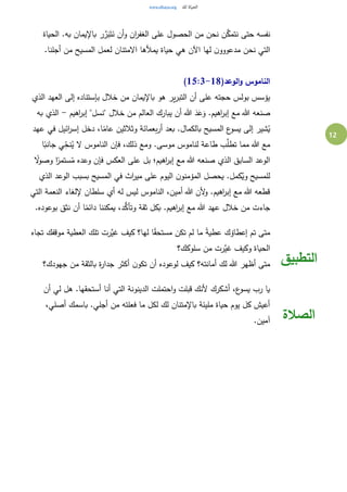 12
َّ‫ر‬َ‫ب‬َ‫ت‬َ‫ن‬ ‫أن‬‫و‬ ‫ان‬‫ر‬‫الغف‬ ‫على‬ ‫الحصول‬ ‫من‬ ‫نحن‬ ‫ن‬َّ‫نتمك‬ ‫حتى‬ ‫نفسه‬‫الحياة‬ .‫به‬ ‫باإليمان‬ ‫ر‬
.‫أجلنا‬ ‫من‬ ‫المسيح‬ ‫لعمل‬ ‫االمتنان‬ ‫يمألها‬ ‫حياة‬ ‫هي‬ ‫اآلن‬ ‫لها‬ ‫ن‬‫مدعووو‬ ‫نحن‬ ‫التي‬
(‫الوعد‬‫و‬ ‫الناموس‬15:3-18)
‫الذي‬ ‫العهد‬ ‫إلى‬ ‫بإستناده‬ ‫خالل‬ ‫من‬ ‫باإليمان‬ ‫هو‬ ‫ير‬‫ر‬‫التب‬ ‫أن‬ ‫على‬ ‫حجته‬ ‫بولس‬ ‫يؤسس‬
‫"نسل‬ ‫خالل‬ ‫من‬ ‫العالم‬ ‫يبارك‬ ‫أن‬ ‫هللا‬ َ‫د‬َ‫ع‬َ‫و‬ .‫اهيم‬‫ر‬‫إب‬ ‫مع‬ ‫هللا‬ ‫صنعه‬‫اهيم‬‫ر‬‫إب‬ "-‫به‬ ‫الذي‬
‫عهد‬ ‫في‬ ‫ائيل‬‫ر‬‫إس‬ ‫دخل‬ ،‫ا‬ً‫عام‬ ‫وثالثين‬ ‫بعمائة‬‫ر‬‫أ‬ ‫بعد‬ .‫بالكمال‬ ‫المسيح‬ ‫ع‬‫يسو‬ ‫إلى‬ ‫شير‬ُ‫ي‬
‫ا‬ً‫جانب‬ ‫ي‬ِ‫نح‬ُ‫ي‬ ‫ال‬ ‫الناموس‬ ‫فإن‬ ،‫ذلك‬ ‫ومع‬ .‫موسى‬ ‫لناموس‬ ‫طاعة‬ ‫ب‬َّ‫تطل‬ ‫مما‬ ‫هللا‬ ‫مع‬
ً‫ال‬‫و‬‫وص‬ ‫ا‬ً‫ستمر‬ُ‫م‬ ‫وعده‬ ‫فإن‬ ‫العكس‬ ‫على‬ ‫بل‬ ‫اهيم؛‬‫ر‬‫إب‬ ‫مع‬ ‫هللا‬ ‫صنعه‬ ‫الذي‬ ‫السابق‬ ‫الوعد‬
‫للمس‬‫الذي‬ ‫الوعد‬ ‫بسبب‬ ‫المسيح‬ ‫في‬ ‫اث‬‫ر‬‫مي‬ ‫على‬ ‫اليوم‬ ‫ن‬‫المؤمنو‬ ‫يحصل‬ .‫كمل‬ُ‫وي‬ ‫يح‬
‫التي‬ ‫النعمة‬ ‫إللغاء‬ ‫سلطان‬ ‫أي‬ ‫له‬ ‫ليس‬ ‫الناموس‬ ،‫أمين‬ ‫هللا‬ ‫ألن‬‫و‬ .‫اهيم‬‫ر‬‫إب‬ ‫مع‬ ‫هللا‬ ‫قطعه‬
.‫بوعوده‬ ‫نثق‬ ‫أن‬ ‫ا‬ً‫دائم‬ ‫يمكننا‬ ،‫د‬ُّ‫وتأك‬ ‫ثقة‬ ‫بكل‬ .‫اهيم‬‫ر‬‫إب‬ ‫مع‬ ‫هللا‬ ‫عهد‬ ‫خالل‬ ‫من‬ ‫جاءت‬
‫تجاه‬ ‫موقفك‬ ‫العطية‬ ‫تلك‬ ‫َّرت‬‫غي‬ ‫كيف‬ ‫لها؟‬ ‫ا‬ً‫ق‬‫مستح‬ ‫تكن‬ ‫لم‬ ‫ما‬ ً‫ة‬‫عطي‬ ‫إعطاؤك‬ ‫تم‬ ‫متى‬
‫سلوكك؟‬ ‫من‬ ‫َّرت‬‫غي‬ ‫وكيف‬ ‫الحياة‬
‫جهودك؟‬ ‫من‬ ‫بالثقة‬ ‫ة‬‫ر‬‫جدا‬ ‫أكثر‬ ‫ن‬‫تكو‬ ‫أن‬ ‫لوعوده‬ ‫كيف‬ ‫أمانته؟‬ ‫لك‬ ‫هللا‬ ‫أظهر‬ ‫متى‬ ‫التطبيق‬
‫أن‬ ‫لي‬ ‫هل‬ .‫أستحقها‬ ‫أنا‬ ‫التي‬ ‫الدينونة‬ ‫احتملت‬‫و‬ ‫قبلت‬ ‫ألنك‬ ‫أشكرك‬ ،‫ع‬‫يسو‬ ‫رب‬ ‫يا‬
،‫أصلي‬ ‫باسمك‬ .‫أجلي‬ ‫من‬ ‫فعلته‬ ‫ما‬ ‫لكل‬ ‫لك‬ ‫باإلمتنان‬ ‫مليئة‬ ‫حياة‬ ‫يوم‬ ‫كل‬ ‫أعيش‬
.‫آمين‬ ‫الصالة‬
 