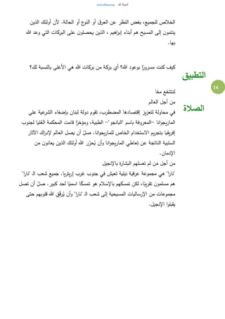 14
‫الذين‬ ‫أولئك‬ ‫ألن‬ .‫الحالة‬ ‫أو‬ ‫ع‬‫النو‬ ‫أو‬ ‫ق‬‫العر‬ ‫عن‬ ‫النظر‬ ‫بغض‬ ،‫للجميع‬ ‫الخالص‬
‫هللا‬ ‫وعد‬ ‫التي‬ ‫البركات‬ ‫على‬ ‫ن‬‫يحصلو‬ ‫الذين‬ ، ‫اهيم‬‫ر‬‫إب‬ ‫أبناء‬ ‫هم‬ ‫المسيح‬ ‫إلى‬ ‫ن‬‫ينتمو‬
.‫بها‬
‫لك؟‬ ‫بالنسبة‬ ‫األغلى‬ ‫هي‬ ‫هللا‬ ‫بركات‬ ‫من‬ ‫بركة‬ ‫أي‬ ‫هللا؟‬ ‫بوعود‬ ‫ا‬ً‫مسرور‬ ‫كنت‬ ‫كيف‬
‫التطبيق‬
‫ا‬ً‫مع‬ ‫لنتشفع‬
‫العالم‬ ‫أجل‬ ‫من‬
‫على‬ ‫عية‬‫الشر‬ ‫بإضفاء‬ ‫لبنان‬ ‫دولة‬ ‫تقوم‬ ،‫المضطرب‬ ‫إقتصادها‬ ‫يز‬‫ز‬‫لتع‬ ‫محاولة‬ ‫في‬
‫انا‬‫و‬‫يج‬‫ر‬‫الما‬-"‫"البانجو‬ ‫باسم‬ ‫المعروفة‬-‫لجنوب‬ ‫ليا‬ُ‫الع‬ ‫المحكمة‬ ‫قامت‬ ‫ا‬ً‫ومؤخر‬ ،‫الطبية‬
‫اآلثار‬ ‫اك‬‫ر‬‫إلد‬ ‫العالم‬ ‫يصل‬ ‫أن‬ ِ‫صل‬ .‫انا‬‫و‬‫يج‬‫ر‬‫للما‬ ‫الخاص‬ ‫االستخدام‬ ‫يم‬‫ر‬‫بتج‬ ‫يقيا‬‫ر‬‫إف‬
‫الم‬ ‫تعاطي‬ ‫عن‬ ‫الناتجة‬ ‫السلبية‬‫من‬ ‫ن‬‫يعانو‬ ‫الذين‬ ‫أولئك‬ ‫هللا‬ ‫ر‬ِ‫حر‬ُ‫ي‬ ‫أن‬‫و‬ ‫انا‬‫و‬‫يج‬‫ر‬‫ا‬
.‫اإلدمان‬
‫باإلنجيل‬ ‫ة‬‫ر‬‫البشا‬ ‫تصلهم‬ ‫لم‬ ‫ن‬َ‫م‬ ‫أجل‬ ‫من‬
"‫ا‬‫ر‬‫"نا‬ ‫ـ‬‫ل‬‫ا‬ ‫شعب‬ ‫جميع‬ .‫يا‬‫ر‬‫يت‬‫ر‬‫إ‬ ‫غرب‬ ‫جنوب‬ ‫في‬ ‫تعيش‬ ‫نيلية‬ ‫عرقية‬ ‫مجموعة‬ ‫هي‬ "‫ا‬‫ر‬‫"نا‬
‫تصل‬ ‫أن‬ ِ‫صل‬ .‫كبير‬ ‫لحد‬ ‫ا‬ً‫اسمي‬ ‫ا‬ً‫تمسك‬ ‫هو‬ ‫باإلسالم‬ ‫تمسكهم‬ ‫لكن‬ ،‫ا‬ً‫يب‬‫ر‬‫تق‬ ‫ن‬‫مسلمو‬ ‫هم‬
‫م‬ ‫مجموعات‬‫حتى‬ ‫قلوبهم‬ ‫هللا‬ ‫ق‬ِ‫ق‬‫ر‬ُ‫ي‬ ‫أن‬‫و‬ "‫ا‬‫ر‬‫"نا‬ ‫ـ‬‫ل‬‫ا‬ ‫شعب‬ ‫إلى‬ ‫المسيحية‬ ‫اإلرساليات‬ ‫ن‬
.‫اإلنجيل‬ ‫ا‬‫و‬‫يقبل‬
‫الصالة‬
 