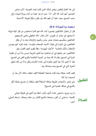 16
‫ى‬َّ‫سم‬ُ‫ي‬ ،‫اآلن‬ .‫العبودية‬ ‫تحت‬ ‫ا‬‫و‬‫كان‬ ‫الذين‬ ‫أولئك‬ ‫ويفدي‬ ‫ص‬ِ‫خل‬ُ‫لي‬ ‫العالم‬ ‫هذا‬ ‫إلى‬
‫ائع‬‫ر‬ ‫اث‬‫ر‬‫لمي‬ ‫ثة‬‫ر‬‫وو‬ ‫أبناء‬ ‫بل‬ ‫ا‬ً‫عبيد‬ ‫نعد‬ ‫لم‬ ‫نحن‬ ."‫"آبا‬ ‫اآلب‬ ‫هللا‬ ‫أبناء‬ ‫أنهم‬ ‫المؤمنين‬
.‫األساسية‬ ‫لهويتنا‬ ‫ا‬ً‫مركز‬ ‫ن‬‫يكو‬ ‫أن‬‫و‬ ‫ذلك‬ ‫نفهم‬ ‫أن‬ ‫علينا‬ ‫يجب‬ .‫المسيح‬ ‫بسبب‬
‫ا‬(‫ى‬‫أخر‬ ‫ة‬‫مر‬ ‫ستعبدت‬8:4-11)
‫يفة‬‫ز‬ُ‫م‬ ‫آلهة‬ ‫ل‬َ‫ب‬ِ‫ق‬ ‫من‬ ‫ستعبدين‬ُ‫م‬ ‫ا‬‫و‬‫كان‬ ‫فهم‬ ،‫هللا‬ ‫أبناء‬ ‫ا‬‫و‬‫ليصير‬ ‫الغالطيين‬ ‫ل‬َّ‫يتحو‬ ‫أن‬ ‫قبل‬
‫المسيحيين‬ ‫الحي‬‫و‬ ‫الحقيقي‬ ‫االله‬ ‫اختار‬ ‫اآلن‬ .‫يس‬‫ر‬‫تك‬ ‫أو‬ ‫عبادو‬ ‫أي‬ ‫تستحق‬ ‫ال‬
‫يفكر‬ ‫أن‬ ‫ما‬ ‫تجاه‬ ‫تباك‬‫ر‬‫اإل‬‫و‬ ‫ة‬‫ر‬‫بالحي‬ ‫بولس‬ ‫يشعر‬ ،‫بنعمته‬ ‫صهم‬َّ‫وخل‬ ‫الغالطيين‬
‫الغالط‬‫ن‬‫يعودو‬ ‫أنهم‬ ‫اء‬‫ر‬‫إغ‬ ‫تحت‬ .‫البؤساء‬‫و‬ ‫الضعفاء‬ ‫األسياد‬ ‫الء‬‫ؤ‬‫ه‬ ‫إلى‬ ‫العودة‬ ‫في‬ ‫ن‬‫يو‬
‫الخاصة‬ ‫باأليام‬ ‫لالحتفال‬-‫اليهودية‬ ‫األعياد‬-‫ر‬ِ‫ب‬‫يع‬ ،‫القديم‬ ‫العهد‬ ‫لتقويم‬ ‫ا‬ً‫ق‬‫وف‬
‫ا‬‫و‬‫يكون‬ ‫أن‬ ‫من‬ ً‫ال‬‫بد‬ ‫موسى‬ ‫يعة‬‫ر‬‫لش‬ ‫ى‬‫أخر‬ ‫ة‬‫ر‬‫م‬ ‫ا‬‫و‬‫ستعبد‬ُ‫ي‬ ‫أن‬ ‫في‬ ‫غبتهم‬‫ر‬ ‫عن‬ ‫ن‬‫الغالطيو‬
‫هللا‬ ‫لنا‬ ‫م‬ِ‫يقد‬ .‫المسيح‬ ‫في‬ ‫ا‬ً‫ار‬‫ر‬‫أح‬.‫المسيح‬ ‫في‬ ‫النقي‬ ‫ح‬‫الفر‬‫و‬ ‫الخالصة‬ ‫ية‬‫ر‬‫الح‬ ‫من‬ ‫حياة‬
‫نعتنق‬ ‫ذلك‬ ‫من‬ ً‫ال‬‫بد‬ ‫ولكن‬ ‫األصنام‬ ‫عبادة‬ ‫إلى‬ ‫بالعودة‬ ‫ى‬‫أخر‬ ‫ة‬‫ر‬‫م‬ ‫ا‬ً‫أبد‬ ‫ى‬‫غر‬ُ‫ن‬ ‫ال‬ ‫ليتنا‬
.‫بها‬ ‫ك‬ َّ‫ونتمس‬ ‫وحده‬ ‫المسيح‬ ‫في‬ ‫التي‬ ‫ية‬‫ر‬‫الح‬
‫أن‬ ‫بعد‬ ‫اآلن‬ ‫حالك‬ ‫إختلف‬ ‫كيف‬ ‫للخطية؟‬ ‫ا‬ً‫ستعبد‬ُ‫م‬ ‫كنت‬ ‫بينما‬ ‫حياتك‬ ‫كانت‬ ‫كيف‬
‫هلل؟‬ ً‫ا‬‫ابن‬ ‫أصبحت‬
‫أكثر‬ ‫ا‬ً‫ع‬ِ‫متمت‬ ‫تصبح‬ ‫أن‬ ‫يمكنك‬ ‫كيف‬ ‫السابقة؟‬ ‫حياتك‬ ‫يقة‬‫ر‬‫لط‬ ‫باالنجذاب‬ ‫تشعر‬ ‫متى‬
‫المسيح؟‬ ‫في‬ ‫الجديدة‬ ‫حياتك‬ ‫في‬ ‫بالشبع‬
‫التطبيق‬
‫حياتي‬ ‫يقة‬‫ر‬‫ط‬ ‫في‬ ‫ى‬‫أخر‬ ‫ة‬‫ر‬‫م‬ ‫أسقط‬ ‫أعود‬‫و‬ ‫ى‬‫ُغر‬‫أ‬ ‫عندما‬ ‫سامحني‬ ،‫ع‬‫يسو‬ ‫رب‬ ‫يا‬
،‫ي‬ِ‫أصل‬ ‫باسمك‬ .‫ونعمتك‬ ‫حبك‬ ‫من‬ ‫الكامل‬ ‫بالشبع‬ ‫ا‬ً‫مستمتع‬ ‫ن‬‫أكو‬ ‫أن‬ ‫ساعدني‬ .‫القديمة‬
.‫آمين‬ ‫الصالة‬
 