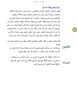 18
(‫المخاض‬ ‫اآلم‬17:4-20)
‫غالطية‬ ‫أهل‬ ‫استماع‬ ‫إلى‬ ‫أدى‬ ‫مما‬ ،‫بالغالطيين‬ ‫ا‬ً‫اهتمام‬ ‫ن‬‫ائفو‬‫ز‬‫ال‬ ‫ن‬‫المعلمو‬ ‫ظهر‬ُ‫ي‬
‫ا‬‫و‬‫يكسب‬ ‫أن‬ ‫فقط‬ ‫ن‬‫يدو‬‫ر‬‫ي‬ ‫ن‬‫ائفو‬‫ز‬‫ال‬ ‫ن‬‫المعلمو‬ ‫أن‬ ‫بولس‬ ‫ز‬ِ‫ي‬‫م‬ُ‫ي‬ ‫ذلك‬ ‫ومع‬ .‫لكالمهم‬
‫علي‬ ‫ا‬‫و‬‫ويسيطر‬ ‫صفهم‬ ‫في‬ ‫الغالطيين‬.‫المؤمنين‬ ‫لصالح‬ ‫وليس‬ ‫يائهم‬‫ر‬‫كب‬ ‫أجل‬ ‫من‬ ‫هم‬
‫أتى‬ ‫الذي‬ ‫الشخص‬ ِ‫ه‬ِ‫ن‬ْ‫و‬َ‫ولك‬ .‫وصادقة‬ ‫حقيقية‬ ‫هي‬ ‫عليهم‬ ‫وشفقته‬ ‫لهم‬ ‫بولس‬ ‫محبة‬ ‫لكن‬
‫أنهم‬ ‫بسبب‬ ‫ا‬ً‫تمام‬ ‫ا‬ً‫ر‬‫ي‬َ‫ح‬َ‫ت‬ُ‫م‬ ‫كان‬ ‫فإنه‬ ،‫الحديث‬ ‫إيمانهم‬ ‫عاية‬‫بر‬ ‫وقام‬ ‫اإلنجيل‬ ‫إلى‬ ً‫ال‬‫و‬‫أ‬ ‫بهم‬
‫ال‬‫ز‬ ‫ما‬ ‫أم‬ ‫مثل‬ ‫وكأنه‬ ‫يشعر‬ ‫كان‬ ‫فهو‬ .‫م‬ُّ‫تقد‬ ‫أي‬ ‫ا‬‫و‬‫يحرز‬ ‫لم‬،‫المخاض‬ ‫آالم‬ ‫من‬ ‫عاني‬ُ‫ت‬ ‫ت‬
‫من‬ ‫نتأكد‬ ‫أن‬ ‫علينا‬ ‫يجب‬ ،‫بالحق‬ ‫ننطق‬ ‫عندما‬ ‫ونحن‬ .‫طفلها‬ ‫د‬ِ‫ل‬ ْ‫و‬َ‫بم‬ ‫ح‬‫تفر‬ ‫أن‬ ‫من‬ ً‫بدال‬
.‫اب‬‫و‬‫ص‬ ‫على‬ ‫أننا‬ ‫للناس‬ ‫ن‬ِ‫ي‬‫ب‬ُ‫ن‬ ‫أن‬ ‫يد‬‫ر‬‫ن‬ ‫ألننا‬ ‫وليس‬ ‫بصدق‬ ‫ا‬ً‫هتم‬ُ‫م‬ ٍ‫قلب‬ ‫من‬ ‫نتكلم‬ ‫أننا‬
‫لما‬ ‫الحب‬‫و‬ ‫ام‬‫ر‬‫االحت‬ ‫لهم‬ ‫تظهر‬ ‫كيف‬ ‫ين؟‬‫ز‬‫الكار‬‫و‬ ‫الكنيسة‬ ‫ام‬َّ‫د‬ُ‫وخ‬ ‫القسوس‬ ‫عامل‬ُ‫ت‬ ‫كيف‬
‫فعلوه؟‬
‫من‬ ‫ن‬‫يكو‬ ‫لماذا‬ ‫لسماعه؟‬ ‫حاجة‬ ‫في‬ ‫كان‬ ‫لشخص‬ ‫الحق‬ ‫لت‬ُ‫ق‬ ‫ة‬‫ر‬‫م‬ ‫آخر‬ ‫كانت‬ ‫متى‬
‫كافي؟‬ ‫بشكل‬ ‫نهتم‬ ‫ألننا‬ ‫بالحق‬ ‫ما‬ ‫ا‬ ً‫شخص‬ ‫نخبر‬ ‫أن‬ ‫للغاية‬ ‫الصعب‬
‫التطبيق‬
‫فضلك‬ ‫من‬ .‫الناموس‬ ‫عبودية‬ ‫من‬ ‫ني‬‫ر‬ َّ‫حر‬ ‫قد‬ ‫المسيح‬ ‫ألن‬ ‫أشكرك‬ ،‫اآلب‬ ‫آبا‬ ‫يا‬
‫أة‬‫ر‬‫ج‬ ‫بكل‬ ‫الحق‬ ‫أقول‬ ‫أن‬ ‫في‬ ‫الثقة‬ ‫أعطني‬‫و‬ ‫قلبي‬ ‫في‬ ‫كلمتك‬ ‫أستقبل‬ ‫أن‬ ‫ساعدني‬
.‫آمين‬ ،‫ع‬‫يسو‬ ‫باسم‬ .‫ين‬‫ر‬‫لآلخ‬ ‫الحب‬ ‫وبدافع‬ ‫الصالة‬
 