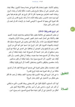 24
‫ث‬ُ‫ح‬َ‫ي‬ ‫وهكذا‬ .‫ين‬‫ر‬‫اآلخ‬ ‫ومحبة‬ ‫خدمة‬ ‫في‬ ‫ية‬‫ر‬‫الح‬ ‫تلك‬ ‫إستخدام‬ ‫عليهم‬ .‫األنانية‬ ‫غباتهم‬‫ر‬
‫يسل‬ ‫أن‬ ‫على‬ ‫المؤمنين‬ ‫بولس‬‫ح‬‫الرو‬ ‫غبات‬‫ر‬ ‫أن‬ ‫َّاهم‬‫إي‬ ‫ا‬ً‫ر‬ِ‫ك‬َ‫ذ‬ُ‫م‬ ،‫بالجسد‬ ‫وليس‬ ‫ح‬‫بالرو‬ ‫ا‬‫و‬‫ك‬
‫يعني‬ ‫فهذا‬ ‫يقودهم‬ ‫الذي‬ ‫هو‬ ‫ح‬‫الرو‬ ‫كان‬ ‫إذا‬ ‫لكن‬ .‫بعضها‬ ‫مع‬ ‫تتعارض‬ ‫الجسد‬ ‫غبات‬‫ور‬
‫مارس‬ُ‫ن‬ ‫أن‬‫و‬ ‫القدس‬ ‫ح‬‫بالرو‬ ‫قاد‬ُ‫ن‬ ‫أن‬ ‫هلل‬ ‫كأبناء‬ ‫مكننا‬ُ‫ي‬ ‫اليوم‬‫و‬ .‫الناموس‬ ‫تحت‬ ‫ا‬‫و‬‫ليس‬ ‫أنهم‬
‫رض‬ُ‫لن‬ ‫ال‬ ،‫المسيح‬ ‫لنا‬ ‫وهبها‬ ‫التي‬ ‫ية‬‫ر‬‫الح‬ ‫تلك‬‫أن‬‫و‬ ‫حبه‬ُ‫ن‬ ‫بأن‬ ‫هللا‬ ‫إلرضاء‬ ‫بل‬ ،‫أنفسنا‬ ‫ي‬
.‫حولنا‬ ‫الذين‬ ‫الناس‬ ‫حب‬ُ‫ن‬
(‫القدس‬ ‫الروح‬ ‫ثمر‬19:5-26)
‫أنفسهم‬ ‫إلرضاء‬ ‫هم‬‫ومشاعر‬ ‫غباتهم‬‫لر‬ ‫ا‬ً‫ق‬‫طب‬ ‫ن‬‫و‬ُ‫ي‬ْ‫ح‬َ‫ي‬ ‫غالطية‬ ‫في‬ ‫المسيحيين‬ ‫بعض‬ ‫إن‬
‫ات‬‫و‬‫الشه‬‫و‬ ‫األوثان‬ ‫وعبادة‬ ‫الجنسي‬ ‫الفجور‬ ‫تشمل‬ ‫الجسد‬ ‫أعمال‬ ‫على‬ ‫األمثلة‬‫و‬ ،‫فقط‬
‫ة‬‫ز‬‫تمرك‬ُ‫الم‬ ‫المختلفة‬‫تلك‬ ‫ا‬‫و‬ُ‫ب‬َ‫ل‬ َ‫ص‬ ‫قد‬ ‫المسيح‬ ‫إلى‬ ‫ن‬‫ينتمو‬ ‫الذين‬ ‫أولئك‬ ‫ألن‬‫و‬ .‫الذات‬ ‫حول‬
‫ح‬‫الرو‬ ‫من‬ ‫تأتي‬ ‫أنها‬ ‫على‬ ‫اسمها‬ ‫يدل‬ "‫ح‬‫الرو‬ ‫"ثمار‬ ‫لكن‬ .‫ة‬‫ر‬‫ي‬‫ر‬‫الش‬ ‫ات‬‫و‬‫الشه‬‫و‬ ‫غبات‬‫الر‬
.‫ح‬‫الرو‬ ‫مع‬ ‫شركة‬ ‫في‬ ‫المسير‬ ‫على‬ ‫ا‬‫و‬‫حافظ‬ُ‫ي‬ ‫أن‬ ‫المؤمنين‬ ‫بولس‬ ‫ع‬ِ‫ج‬ َ‫ش‬ُ‫ي‬ َّ‫ثم‬ ‫ومن‬ ،‫القدس‬
‫ا‬ ‫ألن‬ ‫المحبة‬ ‫ثمار‬ ‫ثمر‬ُ‫ن‬ ‫أن‬ ‫نستطيع‬ ‫ونحن‬‫نثمر‬ ‫أن‬ ‫مكننا‬ُ‫ي‬ ‫ا‬ ً‫أيض‬‫و‬ .‫أحبنا‬ ‫قد‬ ‫لمسيح‬
‫ن‬‫نكو‬ ‫أن‬‫و‬ ،‫بالصبر‬ ‫ى‬َّ‫حل‬َ‫ت‬َ‫ن‬ ‫أن‬ ‫ويمكننا‬ .‫جديدة‬ ‫حياة‬ ‫منحنا‬ ‫المسيح‬ ‫ألن‬ ‫ا‬ً‫وسالم‬ ‫ا‬ً‫فرح‬
‫صالحين‬ ‫ن‬‫نكو‬ ‫أن‬ ‫مكننا‬ُ‫ي‬ ‫ا‬ ً‫أيض‬‫و‬ .‫معنا‬ ‫ا‬ً‫صبور‬ ‫المسيح‬ ‫ألن‬ ،‫ين‬‫ر‬‫اآلخ‬ ‫نحو‬ ‫طفاء‬ُ‫ل‬
‫ح‬‫الرو‬ ‫ألن‬ ‫ألنفسنا‬ ‫وضابطين‬ ‫ين‬‫ر‬‫باآلخ‬ ‫قين‬ِ‫ف‬‫تر‬ُ‫وم‬ ‫مخلصين‬ ‫ُمناء‬‫أ‬‫و‬.‫نا‬ُ‫ن‬ِ‫ك‬َ‫م‬ُ‫وي‬ ‫ينا‬ِ‫و‬َ‫ق‬ُ‫ي‬
‫صبح‬ُ‫ت‬ ‫أن‬ ‫لك‬ ‫كيف‬ ‫لك؟‬ ‫المسيح‬ ‫ضمنها‬ ‫التي‬ ‫ية‬‫ر‬‫الح‬ ‫خاطئ‬ ٍ‫بشكل‬ ‫استخدمت‬ ‫كيف‬
‫القدس؟‬ ‫ح‬‫الرو‬ ‫قيادة‬ ‫تحت‬ ‫ية‬‫ر‬‫الح‬ ‫تلك‬ ‫أن‬ ‫من‬ ‫ا‬ً‫تأكد‬ُ‫م‬
‫أكثر‬ ‫هللا‬ ‫تحب‬ ‫أن‬ ‫يمكنك‬ ‫كيف‬ ‫؟‬ ‫ح‬‫بوضو‬ ‫فيك‬ ‫ن‬‫اآلخرو‬ ‫اها‬‫ر‬‫ي‬ ‫التي‬ ‫ح‬‫الرو‬ ‫ثمار‬ ‫هي‬ ‫ما‬
‫ح؟‬‫الرو‬ ‫بثمار‬ ‫اإلتيان‬ ‫في‬ ‫ار‬‫ر‬‫االستم‬ ‫من‬ ‫ن‬َّ‫تتمك‬ ‫حتى‬
‫التطبيق‬
‫مكنني‬ُ‫ي‬ ‫به‬ ‫الذي‬ ،‫القدوس‬ ‫روحك‬ ‫وهبتني‬ ‫أنك‬ ‫على‬ ‫ا‬ً‫كثير‬ ‫أشكرك‬ ،‫السماوي‬ ‫اآلب‬ ‫أيها‬
‫حتى‬ ‫أعمق‬ ‫شركة‬ ‫عالقة‬ ‫في‬ ‫معك‬ ‫أسير‬ ‫أن‬ ‫على‬ ‫ساعدني‬ .‫ح‬‫الرو‬ ‫ثمر‬ ‫أثمر‬ ‫أن‬
.‫آمين‬ ،‫ع‬‫يسو‬ ‫باسم‬ .‫المسيح‬ ‫ع‬‫ليسو‬ ‫َّة‬‫حي‬ ‫شهادة‬ ‫ن‬‫أكو‬ ‫أن‬ ‫في‬ ‫ار‬‫ر‬‫االستم‬ ‫من‬ ‫ن‬َّ‫أتمك‬ ‫الصالة‬
 