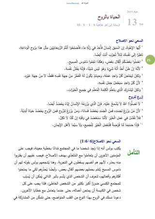 25
‫ح‬‫بالرو‬ ‫الحياة‬
‫غالطية‬ ‫أهل‬ ‫إلى‬ ‫الرسالة‬6:1-6:10
2019.Apr.
13 Sat
‫االصالح‬ ‫نحو‬ ‫السعي‬
١ِ‫ب‬ ‫ا‬َ‫ذ‬‫ه‬ َ‫ل‬ْ‫ث‬ِ‫م‬ َ‫ين‬ِ‫ي‬ِ‫ان‬َ‫وح‬ُّ‫الر‬ ُ‫م‬ُ‫ت‬ْ‫َن‬‫أ‬ ‫ا‬‫و‬ُ‫ح‬ِ‫ل‬ ْ‫َص‬‫أ‬َ‫ف‬ ،‫ا‬َ‫م‬ ٍ‫ة‬َّ‫ل‬َ‫ز‬ ‫ي‬ِ‫ف‬ َ‫ذ‬ِ‫ُخ‬‫أ‬َ‫ف‬ ٌ‫ان‬ َ‫س‬ْ‫ن‬ِ‫إ‬ َ‫ق‬َ‫ب‬ َ‫س‬ْ‫ان‬ ِ‫ن‬ِ‫إ‬ ،ُ‫ة‬َ‫و‬ْ‫خ‬ِ‫اإل‬ ‫ا‬َ‫ُّه‬‫َي‬‫أ‬،ِ‫ة‬َ‫اع‬َ‫د‬َ‫و‬ْ‫ل‬‫ا‬ ِ‫ح‬‫و‬ُ‫ر‬
.‫ا‬ ً‫ض‬ْ‫َي‬‫أ‬ َ‫ت‬ْ‫َن‬‫أ‬ َ‫ب‬َّ‫ر‬َ‫ج‬ُ‫ت‬ َّ‫ال‬َ‫ئ‬ِ‫ل‬ َ‫ك‬ ِ‫س‬ْ‫ف‬َ‫ن‬ ‫ى‬َ‫ل‬ِ‫إ‬ ‫ا‬ً‫ر‬ ِ‫اظ‬َ‫ن‬
٢
َ‫ق‬ْ‫ث‬َ‫أ‬ ْ‫م‬ُ‫ك‬ ُ‫ض‬ْ‫ع‬َ‫ب‬ ‫ا‬‫و‬ُ‫ل‬ِ‫م‬ْ‫ح‬ِ‫ا‬.ِ‫يح‬ ِ‫س‬َ‫م‬ْ‫ل‬‫ا‬ َ‫وس‬ُ‫ام‬َ‫ن‬ ‫ا‬‫و‬ُ‫م‬ِ‫م‬َ‫ت‬ ‫ا‬َ‫ذ‬َ‫هك‬َ‫و‬ ، ٍ‫ض‬ْ‫ع‬َ‫ب‬ َ‫ال‬
٣
.ُ‫ه‬ َ‫س‬ْ‫ف‬َ‫ن‬ ُّ‫ش‬ُ‫غ‬َ‫ي‬ ُ‫ه‬َّ‫ن‬ِ‫إ‬َ‫ف‬ ،‫ا‬ً‫ئ‬ْ‫ي‬ َ‫ش‬ َ‫س‬ْ‫ي‬َ‫ل‬ َ‫و‬ُ‫ه‬َ‫و‬ ٌ‫ء‬
ْ
‫ي‬ َ‫ش‬ ُ‫ه‬َّ‫َن‬‫أ‬ ٌ‫د‬َ‫َح‬‫أ‬ َّ‫ن‬َ‫ظ‬ ْ‫ن‬ِ‫إ‬ ُ‫ه‬َّ‫َن‬‫أل‬
٤
َ‫ق‬َ‫ف‬ ِ‫ه‬ ِ‫س‬ْ‫ف‬َ‫ن‬ ِ‫ة‬َ‫ه‬ِ‫ج‬ ْ‫ن‬ِ‫م‬ ُ‫ر‬ْ‫خ‬َ‫ف‬ْ‫ل‬‫ا‬ ُ‫ه‬َ‫ل‬ ُ‫ن‬‫و‬ُ‫ك‬َ‫ي‬ ٍ‫ذ‬ِ‫ئ‬َ‫ين‬ِ‫ح‬َ‫و‬ ،ُ‫ه‬َ‫ل‬َ‫م‬َ‫ع‬ ٍ‫د‬ِ‫اح‬َ‫و‬ ُّ‫ل‬ُ‫ك‬ ْ‫ن‬ِ‫ح‬َ‫ت‬ْ‫م‬َ‫ي‬ِ‫ل‬ ْ‫ن‬ِ‫لك‬َ‫و‬.ِ‫ه‬ِ‫ر‬ْ‫ي‬َ‫غ‬ ِ‫ة‬َ‫ه‬ِ‫ج‬ ْ‫ن‬ِ‫م‬ َ‫ال‬ ،ْ‫ط‬
٥
.ِ‫ه‬ ِ‫س‬ْ‫ف‬َ‫ن‬ َ‫ل‬ْ‫م‬ِ‫ح‬ ُ‫ل‬ِ‫م‬ْ‫ح‬َ‫ي‬ َ‫س‬ ٍ‫د‬ِ‫اح‬َ‫و‬ َّ‫ل‬ُ‫ك‬ َّ‫َن‬‫أل‬
٦
. ِ‫ات‬َ‫ر‬ْ‫ي‬َ‫خ‬ْ‫ل‬‫ا‬ ِ‫يع‬ِ‫م‬َ‫ج‬ ‫ي‬ِ‫ف‬ َ‫م‬ِ‫ل‬َ‫ع‬ُ‫م‬ْ‫ل‬‫ا‬ َ‫ة‬َ‫م‬ِ‫ل‬َ‫ك‬ْ‫ل‬‫ا‬ ُ‫م‬َّ‫ل‬َ‫ع‬َ‫ت‬َ‫ي‬ ‫ي‬ِ‫ذ‬َّ‫ال‬ ِ‫ك‬ِ‫ار‬ َ‫ش‬ُ‫ي‬ِ‫ل‬ ْ‫ن‬ِ‫لك‬َ‫و‬
‫للروح‬ ‫إزرع‬
٧
.‫ا‬ ً‫ض‬ْ‫َي‬‫أ‬ ُ‫د‬ ُ‫ص‬ْ‫ح‬َ‫ي‬ ُ‫َّاه‬‫ي‬ِ‫إ‬ ُ‫ان‬ َ‫س‬ْ‫ن‬ِ‫اإل‬ ُ‫ه‬ُ‫ع‬َ‫ر‬ ْ‫ز‬َ‫ي‬ ‫ي‬ِ‫ذ‬َّ‫ال‬ َّ‫ن‬ِ‫إ‬َ‫ف‬ .ِ‫ه‬ْ‫ي‬َ‫ل‬َ‫ع‬ ُ‫خ‬َ‫م‬ ْ‫ش‬ُ‫ي‬ َ‫ال‬ ُ‫هلل‬َ‫ا‬ !‫ا‬‫و‬ُّ‫ل‬ ِ‫ض‬َ‫ت‬ َ‫ال‬
٨
ً‫اة‬َ‫ي‬َ‫ح‬ ُ‫د‬ ُ‫ص‬ْ‫ح‬َ‫ي‬ ِ‫ح‬‫و‬ُّ‫الر‬ َ‫ن‬ِ‫م‬َ‫ف‬ ِ‫ح‬‫و‬ُّ‫لر‬ِ‫ل‬ ُ‫ع‬َ‫ر‬ ْ‫ز‬َ‫ي‬ ْ‫ن‬َ‫م‬َ‫و‬ ،‫ا‬ً‫اد‬ َ‫س‬َ‫ف‬ ُ‫د‬ ُ‫ص‬ْ‫ح‬َ‫ي‬ ِ‫د‬ َ‫س‬َ‫ج‬ْ‫ل‬‫ا‬ َ‫ن‬ِ‫م‬َ‫ف‬ ِ‫ه‬ِ‫د‬ َ‫س‬َ‫ج‬ِ‫ل‬ ُ‫ع‬َ‫ر‬ ْ‫ز‬َ‫ي‬ ْ‫ن‬َ‫م‬ َّ‫َن‬‫أل‬.ً‫ة‬َّ‫ي‬ِ‫د‬َ‫َب‬‫أ‬
٩
.ُّ‫ل‬ِ‫ك‬َ‫ن‬ َ‫ال‬ ‫ا‬َّ‫ن‬ُ‫ك‬ ْ‫ن‬ِ‫إ‬ ِ‫ه‬ِ‫ت‬ْ‫ق‬َ‫و‬ ‫ي‬ِ‫ف‬ ُ‫د‬ ُ‫ص‬ْ‫ح‬َ‫ن‬ َ‫س‬ ‫ا‬َ‫ن‬َّ‫َن‬‫أل‬ ِ‫ر‬ْ‫ي‬َ‫خ‬ْ‫ل‬‫ا‬ ِ‫ل‬َ‫م‬َ‫ع‬ ‫ي‬ِ‫ف‬ ْ‫ل‬ َ‫ش‬ْ‫ف‬َ‫ن‬ َ‫ال‬َ‫ف‬
١٠
. ِ‫ان‬َ‫يم‬ِ‫اإل‬ ِ‫ل‬ْ‫َه‬‫أل‬ ‫ا‬َ‫َّم‬‫ي‬ ِ‫س‬ َ‫ال‬َ‫و‬ ،ِ‫يع‬ِ‫م‬َ‫ج‬ْ‫ل‬ِ‫ل‬ َ‫ر‬ْ‫ي‬َ‫خ‬ْ‫ل‬‫ا‬ ِ‫ل‬َ‫م‬ْ‫ع‬َ‫ن‬ْ‫ل‬َ‫ف‬ ٌ‫ة‬ َ‫ص‬ْ‫ر‬ُ‫ف‬ ‫ا‬َ‫ن‬َ‫ل‬ ‫ا‬َ‫م‬َ‫ب‬ ْ‫س‬َ‫ح‬ ‫ا‬ً‫ذ‬ِ‫إ‬َ‫ف‬
(‫االصالح‬ ‫نحو‬ ‫السعي‬1:6-6)
‫على‬ ‫فيجب‬ ،‫معينة‬ ‫بخطية‬ ‫ا‬ً‫دان‬ُ‫م‬ ‫المجتمع‬ ‫في‬ ‫ما‬ ‫ا‬ ً‫شخص‬ َ‫د‬ِ‫ج‬ُ‫و‬ ‫إذا‬ ‫أنه‬ ‫بولس‬ ‫يكتب‬
‫ا‬‫و‬‫ب‬‫ر‬‫يقت‬ ‫أن‬ ‫عليهم‬ ‫فيجب‬ .‫االصالح‬ ‫بهدف‬ ‫ي‬ِ‫د‬َ‫ع‬َ‫ت‬ُ‫الم‬ ‫مع‬ ‫ا‬‫و‬‫يتعامل‬ ‫أن‬ ‫ين‬‫ر‬‫اآلخ‬ ‫المؤمنين‬
‫أن‬ ‫لهم‬ ‫بقوله‬ ‫بولس‬ ‫شجعهم‬ُ‫ي‬ ‫وهنا‬ .‫بة‬‫ر‬‫التج‬ ‫في‬ ‫ن‬‫يسقطو‬ ‫أنفسهم‬ ‫هم‬ ‫ألنهم‬ ،‫بحذر‬ ‫منه‬
‫ا‬‫و‬‫يمتحن‬ ‫ما‬ ‫لكي‬ ‫هم‬‫ر‬ِ‫حذ‬ُ‫ي‬ ‫ا‬ ً‫أيض‬‫و‬ .‫بعض‬ ‫أثقال‬ ‫بعضهم‬ ‫بحملهم‬ ‫م‬َّ‫تم‬ُ‫ي‬ ‫المسيح‬ ‫ناموس‬
‫ب‬ِ‫ب‬‫س‬ُ‫ي‬ ‫أن‬ ‫مكن‬ُ‫ي‬ ‫الذاتي‬ ‫بالبر‬ ‫م‬ ِ‫س‬َّ‫ت‬َ‫ي‬ ‫الذي‬ ‫الشخص‬ ‫أن‬ ‫لنعرف‬ ،‫أفعالهم‬‫و‬ ‫هم‬‫أفكار‬
‫كل‬ ‫على‬ ‫يجب‬ ‫فلذا‬ .‫الخاطئ‬ ‫الشخص‬ ‫من‬ ‫بكثير‬ ‫أكبر‬ ‫ا‬ً‫ضرر‬ ‫الكنسي‬ ‫للمجتمع‬
‫حتى‬ ،‫أعماله‬ ‫يمتحن‬ ‫أن‬ ‫الكنيسة‬ ‫في‬ ‫شخص‬.‫ين‬‫ر‬‫اآلخ‬ ‫خطايا‬ ‫مع‬ ‫يتعامل‬ ‫عندما‬
‫في‬ ‫المشاركة‬ ‫من‬ ‫ن‬َّ‫نتمك‬ ‫حتى‬ ،‫اضع‬‫و‬‫المت‬ ‫القلب‬ ‫من‬ ‫ع‬‫النو‬ ‫بهذا‬ ‫ح‬‫الرو‬ ‫في‬ ‫نسلك‬ ‫دعونا‬
‫التأمل‬
 