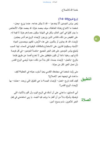 26
.‫لالصالح‬ ‫هللا‬ ‫خدمة‬
(‫للروح‬ ‫إزرع‬7:6-10)
‫ا‬‫و‬‫ينخدع‬ َّ‫َال‬‫أ‬ ‫المؤمنين‬ ‫بولس‬ ‫خبر‬ُ‫ي‬-‫ع‬‫يزر‬ ‫عندما‬ .‫خداعه‬ ‫يمكن‬ ‫ال‬ ‫هللا‬-‫يعمل‬-
‫سو‬ ،‫الخاطئة‬ ‫غباته‬‫ر‬ ‫الشباع‬ ‫ما‬ ‫ا‬ ً‫شخص‬‫األشخاص‬ ‫الء‬‫ؤ‬‫ه‬ ‫يحصد‬ ‫قد‬ .‫ا‬ً‫اب‬‫ر‬‫خ‬ ‫يحصد‬ ‫ف‬
.‫له‬ ‫قيمة‬ ‫ال‬ ‫ا‬ً‫اب‬‫ر‬‫خ‬ ‫حصادهم‬ ‫ن‬‫سيكو‬ ‫النهاية‬ ‫في‬ ‫ولكن‬ ،‫العالم‬ ‫أعين‬ ‫في‬ ‫ا‬ً‫كثير‬ ‫يبدو‬ ‫ما‬
‫ن‬‫يعيشو‬ ‫أناس‬ ‫هم‬ ‫ح‬‫الرو‬ ‫إلرضاء‬ ‫ن‬‫عو‬‫يزر‬ ‫الذين‬ ‫فالناس‬ ،‫ذلك‬ ‫من‬ ‫النقيض‬ ‫على‬
‫الحياة‬ ‫ن‬‫سيحصدو‬ ‫لكنهم‬ ،‫األرض‬ ‫هذه‬ ‫على‬ ‫ن‬‫يتألمو‬ ‫أو‬ ‫ن‬‫يعانو‬ ‫قد‬ .‫هللا‬ ‫إلرضاء‬
‫األ‬‫السبب‬ ‫لهذا‬ .‫السماء‬ ‫في‬ ‫ة‬‫ر‬‫الوفي‬ ‫بالمكافآت‬ ‫االستمتاع‬ ‫على‬ ‫ين‬‫ر‬‫قاد‬ ‫ا‬‫و‬‫وسيكون‬ ،‫بدية‬
‫للجميع‬ ‫الخير‬ ‫فعل‬ ‫على‬ ‫المؤمنين‬ ‫بولس‬ ‫ع‬ِ‫ج‬‫ش‬ُ‫ي‬-‫المؤمنين‬ ً‫ة‬‫خاص‬-‫فرصة‬ ‫كل‬ ‫في‬
‫قيامنا‬ ‫يق‬‫ر‬‫ط‬ ‫عن‬ ‫أنفسنا‬ ‫خدع‬َ‫ن‬ ‫ال‬ ‫حتى‬ ‫تيقظين‬ُ‫م‬ ‫ن‬‫نكو‬ ‫أن‬ ‫ا‬ً‫دائم‬ ‫وعلينا‬ .‫لهم‬ ‫تاح‬ُ‫ت‬
‫ع‬‫بالزر‬-‫بالعمل‬-‫لك‬ .‫جسدنا‬ ‫إلرضاء‬‫القدس‬ ‫ح‬‫الرو‬ ‫رضي‬ُ‫ن‬ ‫دعونا‬ ،‫ذلك‬ ‫من‬ ً‫ال‬‫بد‬ ‫ن‬
.‫حولنا‬ ‫ن‬َ‫م‬ ‫لكل‬ ‫الخير‬ ‫نعمل‬ ‫بأن‬
‫كيف‬ ‫الخطية؟‬ ‫في‬ ‫حياته‬ ‫أسلوب‬ ‫يحيا‬ ‫الكنسي‬ ‫مجتمعك‬ ‫في‬ ‫ا‬ ً‫شخص‬ ‫أيت‬‫ر‬ ‫متى‬
‫االصالح؟‬ ‫نحو‬ ‫توجيهه‬ ‫في‬ ‫ساعدت‬
‫ع‬‫تزر‬ ‫كنت‬ ‫كيف‬-‫تعمل‬-‫عت‬‫زر‬ ‫التي‬ ‫ق‬‫الطر‬ ‫هي‬ ‫ما‬ ‫الجسد؟‬ ‫إلرضاء‬-‫عملت‬-‫بها‬
‫القدس؟‬ ‫ح‬‫الرو‬ ‫إلرضاء‬
‫التطبيق‬
‫التي‬ ‫باألشياء‬ ‫أقوم‬ ‫أن‬‫و‬ ،‫اليوم‬ ‫ح‬‫الرو‬ ‫في‬ ‫أسلك‬ ‫أن‬ ‫على‬ ‫ساعدني‬ ،‫السماوي‬ ‫أبي‬
‫عل‬ِ‫ف‬ ‫في‬ ‫استخدمني‬ ‫بي‬‫ر‬ ‫يا‬ .‫الجسد‬ ‫فيه‬ ‫غب‬‫ير‬ ‫ما‬ ‫أفعل‬ ‫أن‬ ‫من‬ ً‫ال‬‫بد‬ ‫ك‬َّ‫سر‬ُ‫وت‬ ‫ترضيك‬
.‫آمين‬ ،‫ع‬‫يسو‬ ‫باسم‬ .‫ين‬‫ر‬‫لآلخ‬ ‫الخير‬ ‫الصالة‬
 