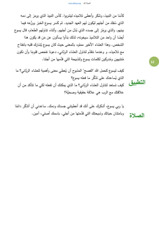 32
‫دمه‬ ‫إلى‬ ‫يرمز‬ ‫الذي‬ ‫النبيذ‬ ‫كأس‬ .‫ا‬‫و‬‫ب‬‫ر‬‫ليش‬ ‫تالميذه‬ ‫أعطى‬‫و‬ ‫ر‬َ‫ك‬ َ‫وش‬ ،‫النبيذ‬ ‫من‬ ‫ا‬ ً‫كأس‬
‫فيما‬ ‫عه‬َّ‫ووز‬ ‫الخبز‬ ‫ع‬‫يسو‬ ‫ر‬ َ‫س‬َ‫ك‬ ‫ثم‬ .‫الجديد‬ ‫العهد‬ ‫لهم‬ ‫ن‬‫ليكو‬ ‫أجلهم‬ ‫من‬ َ‫ك‬ِ‫ف‬ ُ‫س‬ ‫الذي‬
‫تن‬ ‫أثناء‬‫و‬ .‫أجلهم‬ ‫من‬ َ‫ذل‬ُ‫ب‬ ‫الذي‬ ‫جسده‬ ‫إلى‬ ‫ز‬ُ‫يرم‬ ‫الذي‬‫و‬ .‫بينهم‬‫ع‬‫يسو‬ ‫قال‬ ،‫الطعام‬ ‫اولهم‬
‫هذا‬ ‫ن‬‫يكو‬ ‫قد‬ ‫ن‬َ‫م‬ ‫عن‬ ‫ن‬‫يسألو‬ ‫ا‬‫و‬‫أ‬َ‫د‬َ‫ب‬ ‫لذلك‬ ،‫سيخونه‬ ‫التالميذ‬ ‫من‬ ‫احد‬‫و‬ ‫أن‬ ‫ا‬ ً‫أيض‬
‫بانفتاح‬ ‫قلبه‬ ‫شارك‬ُ‫ي‬ ‫ع‬‫يسو‬ ‫كان‬ ‫حيث‬ ‫بالمعنى‬ ‫مملوء‬ ‫األخير‬ ‫العشاء‬ ‫وهذا‬ .‫الشخص‬
‫ن‬‫نكو‬ ‫أن‬‫و‬ ‫قلوبنا‬ ‫نفحص‬ ‫دعونا‬ ،‫َّاني‬‫ب‬‫ر‬‫ال‬ ‫العشاء‬ ‫لتناول‬ ‫م‬َّ‫نتقد‬ ‫وعندما‬ ‫و‬ .‫تالميذه‬ ‫مع‬
‫نتبه‬ُ‫م‬.‫أجلنا‬ ‫من‬ ‫مها‬َّ‫قد‬ ‫التي‬ ‫وللذبيحة‬ ‫ع‬‫يسو‬ ‫لكلمات‬ ‫دركين‬ُ‫وم‬ ‫ين‬
‫ما‬ ‫َّاني؟‬‫ب‬‫ر‬‫ال‬ ‫للعشاء‬ ‫أهمية‬‫و‬ ‫معنى‬ ‫عطي‬ُ‫ي‬ ‫أن‬ ‫ح‬‫المذبو‬ "‫"الفصح‬ ‫هللا‬ ‫كحمل‬ ‫ع‬‫ليسو‬ ‫كيف‬
‫ع؟‬‫يسو‬ ‫فعله‬ ‫ما‬ ‫ر‬ُّ‫ك‬َ‫ذ‬َ‫ت‬ ‫على‬ ‫ساعدك‬ُ‫ي‬ ‫الذي‬
‫أن‬ ‫من‬ ‫تتأكد‬ ‫ما‬ ‫لكي‬ ‫تفعله‬ ‫أن‬ ‫يمكنك‬ ‫الذي‬ ‫ما‬ ‫َّاني؟‬‫ب‬‫ر‬‫ال‬ ‫العشاء‬ ‫لتناول‬ ‫تستعد‬ ‫كيف‬
‫َّة؟‬‫وصحي‬ ‫حقيقية‬ ‫عالقة‬ ‫هي‬ ‫الرب‬ ‫مع‬ ‫عالقتك‬
‫التطبيق‬
‫ا‬ً‫دائم‬ ‫ر‬َّ‫أتذك‬ ‫أن‬ ‫ساعدني‬ .‫ودمك‬ ‫جسدك‬ ‫أعطيتني‬ ‫قد‬ ‫أنك‬ ‫على‬ ‫أشكرك‬ ،‫ع‬‫يسو‬ ‫بي‬‫ر‬ ‫يا‬
.‫آمين‬ ،‫أصلي‬ ‫باسمك‬ .‫أجلي‬ ‫من‬ ‫متها‬َّ‫قد‬ ‫التي‬ ‫وذبيحتك‬ ‫حياتك‬ ‫وبامتنان‬
‫الصالة‬
 