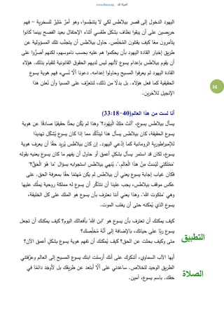 36
‫ية‬‫ر‬‫للسخ‬ ٌ‫ثير‬ُ‫م‬ ٌ‫أمر‬ ‫وهو‬ ،‫ا‬‫و‬‫س‬َّ‫يتنج‬ ‫ال‬ ‫لكي‬ ‫بيالطس‬ ‫قصر‬ ‫إلى‬ ‫الدخول‬ ‫اليهود‬-‫فهم‬
‫ا‬‫و‬‫كان‬ ‫بينما‬ ‫الفصح‬ ‫بعيد‬ ‫اإلحتفال‬ ‫أثناء‬ ‫طقسي‬ ‫بشكل‬ ‫ظاف‬ِ‫ن‬ ‫ا‬‫و‬‫يبق‬ ‫أن‬ ‫على‬ ‫يصين‬‫ر‬‫ح‬
ُ‫الم‬ ‫ن‬‫يقتلو‬ ‫كيف‬ ‫ا‬ً‫مع‬ ‫ن‬‫يتآمرو‬‫عن‬ ‫المسؤولية‬ ‫تلك‬ ‫ب‬َّ‫يتجن‬ ‫أن‬ ‫بيالطس‬ ‫حاول‬ .‫ص‬ِ‫خل‬
‫على‬ ‫ا‬‫و‬ُّ‫أصر‬ ‫لكنهم‬ ،‫ناموسهم‬ ‫بحسب‬ ‫عليه‬ ‫هم‬ ‫ا‬‫و‬‫يحكم‬ ‫بأن‬ ‫اليهود‬ ‫القادة‬ ‫إخبار‬ ‫يق‬‫ر‬‫ط‬
‫الء‬‫ؤ‬‫ه‬ .‫بذلك‬ ‫للقيام‬ ‫القانونية‬ ‫ق‬‫الحقو‬ ‫لديهم‬ ‫ليس‬ ‫ألنهم‬ ‫ع‬‫يسو‬ ‫بإعدام‬ ‫بيالطس‬ ‫يقوم‬ ‫أن‬
‫دعونا‬ .‫إعدامه‬ ‫ا‬‫و‬‫وحاول‬ ‫المسيح‬ ‫ا‬‫و‬‫يعرف‬ ‫لم‬ ‫اليهود‬ ‫القادة‬‫ع‬‫يسو‬ ‫هوية‬ ‫هم‬ِ‫ف‬ ‫سيء‬ُ‫ن‬ َّ‫أال‬
‫هذا‬ ‫علن‬ُ‫ن‬ ‫أن‬‫و‬ ‫المسيا‬ ‫على‬ ‫ف‬َّ‫لنتعر‬ ،‫ذلك‬ ‫من‬ ً‫بدال‬ ‫بل‬ .‫الء‬‫ؤ‬‫ه‬ ‫فعل‬ ‫كما‬ ‫الحقيقية‬
.‫ين‬‫ر‬‫لآلخ‬ ‫اإلنجيل‬
(‫العالم‬ ‫هذا‬ ‫من‬ ‫لست‬ ‫أنا‬33:18-40)
‫هوية‬ ‫عن‬ ‫ا‬ً‫ق‬‫صاد‬ ‫ا‬ً‫حقيقي‬ ‫ا‬ً‫ث‬‫بح‬ ‫ن‬ُ‫ك‬َ‫ي‬ ‫لم‬ ‫وهذا‬ "‫؟‬ِ‫د‬‫و‬ُ‫ه‬َ‫ي‬ْ‫ل‬‫ا‬ ُ‫ك‬ِ‫ل‬َ‫م‬ َ‫ت‬ْ‫"أن‬ ،‫ع‬‫يسو‬ ‫بيالطس‬ ‫يسأل‬
‫كا‬ ،‫الحقيقة‬ ‫ع‬‫يسو‬‫ا‬ً‫تهديد‬ ‫ل‬ِ‫شك‬ُ‫ي‬ ‫ع‬‫يسو‬ ‫كان‬ ‫إذا‬ ‫مما‬ ‫د‬َّ‫ليتأك‬ ‫هذا‬ ‫يسأل‬ ‫بيالطس‬ ‫ن‬
‫هوية‬ ‫يعرف‬ ‫أن‬ ‫ا‬ً‫ق‬‫ح‬ ‫يد‬‫ر‬ُ‫ي‬ ‫بيالطس‬ ‫كان‬ ‫إن‬ .‫اليهود‬ ‫عي‬َّ‫إد‬ ‫كما‬ ‫الرومانية‬ ‫ية‬‫ر‬‫اطو‬‫ر‬‫لإلمب‬
‫بقوله‬ ‫يعنيه‬ ‫ع‬‫يسو‬ ‫كان‬ ‫ما‬ ‫يفهم‬ ‫أن‬ ‫حاول‬ ‫أو‬ ‫أعمق‬ ٍ‫بشكل‬ ‫يسأل‬ ‫استمر‬ ‫قد‬ ‫لكان‬ ،‫ع‬‫يسو‬
َ‫ل‬‫ا‬َ‫ع‬ْ‫ل‬‫ا‬ ‫ا‬َ‫ذ‬‫ه‬ ْ‫ن‬ِ‫م‬ ْ‫ت‬ َ‫س‬ْ‫ي‬َ‫ل‬ ‫ي‬ِ‫ت‬َ‫ك‬َ‫ل‬ْ‫م‬َ‫"م‬"‫؟‬ُّ‫ق‬َ‫ح‬ْ‫ل‬‫ا‬ َ‫و‬ُ‫ه‬ ‫ا‬َ‫"م‬ ‫ال‬‫ؤ‬‫بس‬ ‫ابه‬‫و‬‫استج‬ ‫بيالطس‬ ‫نهي‬ُ‫ي‬ .".ِ‫م‬
‫على‬ .‫الحق‬ ‫بمعرفة‬ ‫ا‬ً‫ق‬‫ح‬ ‫ا‬ً‫هتم‬ُ‫م‬ ‫يكن‬ ‫لم‬ ‫بيالطس‬ ‫أن‬ ‫يعني‬ ‫ع‬‫يسو‬ ‫إجابة‬ ‫غياب‬ ‫فكان‬
‫عليها‬ ‫ك‬ُ‫ل‬‫م‬َ‫ي‬ ‫روحية‬ ‫مملكة‬ ‫له‬ ‫ع‬‫يسو‬ ‫أن‬ ‫ر‬َّ‫نتذك‬ ‫أن‬ ‫علينا‬ ‫يجب‬ ،‫بيالطس‬ ‫موقف‬ ‫عكس‬
‫الم‬ ‫هو‬ ‫ع‬‫يسو‬ ‫بأن‬ ‫نعترف‬ ‫أننا‬ ‫يعني‬ ‫وهذا‬ ."‫هللا‬ ‫"ملكوت‬ ‫وهي‬،‫الخليقة‬ ‫كل‬ ‫على‬ ‫لك‬
.‫الموت‬ ‫يغلب‬ ‫أن‬ ‫حتى‬ ‫مكنه‬ُ‫ي‬ ‫الذي‬ ‫ع‬‫يسو‬
‫تجعل‬ ‫أن‬ ‫يمكنك‬ ‫كيف‬ ‫اليوم؟‬ ‫بأفعالك‬ "‫هللا‬ ‫"ابن‬ ‫هو‬ ‫ع‬‫يسو‬ ‫بأن‬ ‫تعترف‬ ‫أن‬ ‫يمكنك‬ ‫كيف‬
‫صك؟‬ِ‫خل‬ُ‫م‬ ُ‫ه‬َّ‫أن‬ ‫إلى‬ ‫باإلضافة‬ ،‫حياتك‬ ‫على‬ ‫ا‬ً‫ب‬‫ر‬ ‫ع‬‫يسو‬
‫اآلن؟‬ ‫أعمق‬ ٍ‫بشكل‬ ‫ع‬‫يسو‬ ‫هوية‬ ‫تفهم‬ ‫أن‬ ‫مكنك‬ُ‫ي‬ ‫كيف‬ ‫الحق؟‬ ‫عن‬ ‫بحثت‬ ‫وكيف‬ ‫متى‬ ‫التطبيق‬
‫فتني‬َّ‫وعر‬ ‫العالم‬ ‫إلى‬ ‫المسيح‬ ‫ع‬‫يسو‬ ‫ابنك‬ ‫أرسلت‬ ‫أنك‬ ‫على‬ ‫أشكرك‬ ،‫السماوي‬ ‫اآلب‬ ‫أيها‬
‫في‬ ‫ا‬ً‫دائم‬ ‫د‬َ‫ألوج‬ ‫بل‬ ‫يقك‬‫ر‬‫ط‬ ‫عن‬ ‫أبتعد‬ َّ‫أال‬ ‫على‬ ‫ساعدني‬ .‫للخالص‬ ‫الوحيد‬ ‫يق‬‫ر‬‫الط‬
.‫آمين‬ ،‫ع‬‫يسو‬ ‫باسم‬ .‫حقك‬ ‫الصالة‬
 