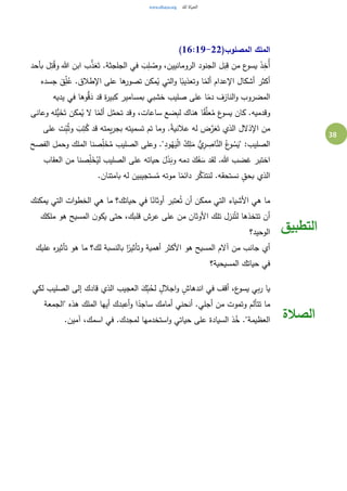 38
(‫المصلوب‬ ‫الملك‬16:19-22)
‫بأحد‬ ‫ل‬ِ‫ت‬ُ‫ق‬‫و‬ ‫هللا‬ ‫ابن‬ ‫ب‬َّ‫ذ‬َ‫ع‬َ‫ت‬ .‫الجلجثة‬ ‫في‬ َ‫ب‬ِ‫ل‬ ُ‫وص‬ ،‫الرومانيين‬ ‫الجنود‬ ‫ل‬َ‫ب‬ِ‫ق‬ ‫من‬ ‫ع‬‫يسو‬ َ‫ذ‬ِ‫ُخ‬‫أ‬
‫جسده‬ َ‫ق‬ِ‫ل‬ُ‫ع‬ .‫اإلطالق‬ ‫على‬ ‫ها‬‫تصور‬ ‫مكن‬ُ‫ي‬ ‫التي‬‫و‬ ‫ا‬ً‫وتعذيب‬ ‫ا‬ً‫ألم‬ ‫اإلعدام‬ ‫أشكال‬ ‫أكثر‬
‫المضروب‬‫يديه‬ ‫في‬ ‫وها‬ُّ‫ق‬َ‫د‬ ‫قد‬ ‫ة‬‫ر‬‫كبي‬ ‫بمسامير‬ ‫خشبي‬ ‫صليب‬ ‫على‬ ‫ا‬ً‫دم‬ ‫النازف‬‫و‬
‫وعانى‬ ‫ُّله‬‫ي‬َ‫خ‬َ‫ت‬ ‫مكن‬ُ‫ي‬ ‫ال‬ ‫ا‬ً‫ألم‬ ‫ل‬َّ‫تحم‬ ‫وقد‬ ،‫ساعات‬ ‫ضع‬ِ‫ب‬‫ل‬ ‫هناك‬ ‫ا‬ً‫ق‬َّ‫عل‬ُ‫م‬ ‫ع‬‫يسو‬ ‫كان‬ .‫وقدميه‬
‫على‬ ‫ت‬ِ‫ب‬ُ‫ث‬‫و‬ َ‫ب‬ِ‫ت‬ُ‫ك‬ ‫قد‬ ‫يمته‬‫ر‬‫بج‬ ‫تسميته‬ ‫تم‬ ‫وما‬ .ً‫ة‬‫عالني‬ ‫له‬ ‫ض‬َّ‫ر‬َ‫ع‬َ‫ت‬ ‫الذي‬ ‫اإلذالل‬ ‫من‬
ِ‫ر‬ ِ‫اص‬َّ‫الن‬ ُ‫ع‬‫و‬ ُ‫س‬َ‫"ي‬ :‫الصليب‬‫الفصح‬ ‫وحمل‬ ‫الملك‬ ‫صنا‬ِ‫ل‬َ‫خ‬ُ‫م‬ ‫الصليب‬ ‫وعلى‬ ."ِ‫د‬‫و‬ُ‫ه‬َ‫ي‬ْ‫ل‬‫ا‬ ُ‫ك‬ِ‫ل‬َ‫م‬ ُّ‫ي‬
‫العقاب‬ ‫من‬ ‫صنا‬ِ‫ل‬َ‫خ‬ُ‫لي‬ ‫الصليب‬ ‫على‬ ‫حياته‬ َ‫ل‬َ‫ذ‬َ‫وب‬ ‫دمه‬ َ‫ك‬َ‫ف‬ َ‫س‬ ‫لقد‬ .‫هللا‬ ‫غضب‬ ‫اختبر‬
.‫بامتنان‬ ‫له‬ ‫ستجيبين‬ُ‫م‬ ‫موته‬ ‫ا‬ً‫دائم‬ ‫ر‬َّ‫لنتذك‬ .‫نستحقه‬ ٍ‫بحق‬ ‫الذي‬
‫يمكنك‬ ‫التي‬ ‫ات‬‫و‬‫الخط‬ ‫هي‬ ‫ما‬ ‫حياتك؟‬ ‫في‬ ‫ا‬ً‫أوثان‬ ‫عتبر‬ُ‫ت‬ ‫أن‬ ‫ممكن‬ ‫التي‬ ‫األشياء‬ ‫هي‬ ‫ما‬
‫ملكك‬ ‫هو‬ ‫المسيح‬ ‫ن‬‫يكو‬ ‫حتى‬ ،‫قلبك‬ ‫عرش‬ ‫على‬ ‫من‬ ‫األوثان‬ ‫تلك‬ ‫نزل‬ُ‫لت‬ ‫تتخذها‬ ‫أن‬
‫الوحيد؟‬
‫عليك‬ ‫ه‬‫ر‬‫تأثي‬ ‫هو‬ ‫ما‬ ‫لك؟‬ ‫بالنسبة‬ ‫ا‬ً‫وتأثير‬ ‫أهمية‬ ‫األكثر‬ ‫هو‬ ‫المسيح‬ ‫آالم‬ ‫من‬ ‫جانب‬ ‫أي‬
‫المسيحية؟‬ ‫حياتك‬ ‫في‬
‫التطبيق‬
‫لكي‬ ‫الصليب‬ ‫إلى‬ ‫قادك‬ ‫الذي‬ ‫العجيب‬ َ‫ك‬ِ‫ب‬ُ‫لح‬ ٍ‫اجالل‬‫و‬ ٍ‫اندهاش‬ ‫في‬ ‫أقف‬ ،‫ع‬‫يسو‬ ‫بي‬‫ر‬ ‫يا‬
‫"الجمعة‬ ‫هذه‬ ‫الملك‬ ‫أيها‬ ‫أعبدك‬‫و‬ ‫ا‬ً‫ساجد‬ ‫أمامك‬ ‫أنحني‬ .‫أجلي‬ ‫من‬ ‫وتموت‬ ‫تتألم‬ ‫ما‬
.‫آمين‬ ،‫اسمك‬ ‫في‬ .‫لمجدك‬ ‫استخدمها‬‫و‬ ‫حياتي‬ ‫على‬ ‫السيادة‬ ‫ذ‬ُ‫خ‬ ."‫العظيمة‬ ‫الصالة‬
 