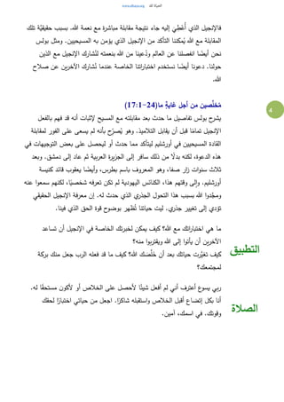 4
‫إليه‬
َ
‫ي‬ ِ‫ط‬ْ‫ُع‬‫أ‬ ‫الذي‬ ‫فاإلنجيل‬‫تلك‬ ‫َّة‬‫حقيقي‬ ‫بسبب‬ .‫هللا‬ ‫نعمة‬ ‫مع‬ ‫ة‬‫ر‬‫مباش‬ ‫مقابلة‬ ‫نتيجة‬ ‫جاء‬
‫بولس‬ ‫ومثل‬ .‫المسيحيين‬ ‫به‬ ‫يؤمن‬ ‫الذي‬ ‫اإلنجيل‬ ‫من‬ ‫التأكد‬ ‫مكننا‬ُ‫ي‬ ‫هللا‬ ‫مع‬ ‫المقابلة‬
‫الذين‬ ‫مع‬ ‫اإلنجيل‬ ‫شارك‬ُ‫لن‬ ‫بنعمته‬ ‫هللا‬ ‫من‬ ‫عينا‬ُ‫ود‬ ‫العالم‬ ‫عن‬ ‫انفصلنا‬ ‫ا‬ ً‫أيض‬ ‫نحن‬
‫عند‬ ‫الخاصة‬ ‫اتنا‬‫ر‬‫اختبا‬ ‫نستخدم‬ ‫ا‬ ً‫أيض‬ ‫دعونا‬ .‫حولنا‬‫صالح‬ ‫عن‬ ‫ين‬‫ر‬‫اآلخ‬ ‫شارك‬ُ‫ن‬ ‫ما‬
.‫هللا‬
(‫ما‬ ٍ‫ة‬‫غاي‬ ‫أجل‬ ‫من‬ ‫صين‬َّ‫خل‬ُ‫م‬17:1-24)
‫بالفعل‬ ‫فهم‬ ‫قد‬ ‫أنه‬ ‫إلثبات‬ ‫المسيح‬ ‫مع‬ ‫مقابلته‬ ‫بعد‬ ‫حدث‬ ‫ما‬ ‫تفاصيل‬ ‫بولس‬ ‫ح‬‫يشر‬
‫لمقابلة‬ ‫الفور‬ ‫على‬ ‫يسعى‬ ‫لم‬ ‫بأنه‬ ‫ح‬ِ‫صر‬ُ‫ي‬ ‫وهو‬ .‫التالميذ‬ ‫يقابل‬ ‫أن‬ ‫قبل‬ ‫ا‬ً‫تمام‬ ‫اإلنجيل‬
‫م‬ ‫ليتأكد‬ ‫أورشليم‬ ‫في‬ ‫المسيحيين‬ ‫القادة‬‫في‬ ‫التوجيهات‬ ‫بعض‬ ‫على‬ ‫ليحصل‬ ‫أو‬ ‫حدث‬ ‫ما‬
‫وبعد‬ .‫دمشق‬ ‫إلى‬ ‫عاد‬ ‫ثم‬ ‫بية‬‫ر‬‫الع‬ ‫ة‬‫ر‬‫ي‬‫ز‬‫الج‬ ‫إلى‬ ‫سافر‬ ‫ذلك‬ ‫من‬ ً‫بدال‬ ‫لكنه‬ ،‫الدعوة‬ ‫هذه‬
‫كنيسة‬ ‫قائد‬ ‫يعقوب‬ ‫ا‬ ً‫أيض‬‫و‬ ،‫بطرس‬ ‫باسم‬ ‫المعروف‬ ‫وهو‬ ،‫صفا‬ ‫ار‬‫ز‬ ‫ات‬‫و‬‫سن‬ ‫ثالث‬
‫ا‬‫و‬‫سمع‬ ‫لكنهم‬ ،‫ا‬ً‫شخصي‬ ‫تعرفه‬ ‫تكن‬ ‫لم‬ ‫اليهودية‬ ‫الكنائس‬ ،‫هذا‬ ‫وقتهم‬ ‫لى‬‫ا‬‫و‬ .‫أورشليم‬‫عنه‬
‫الحقيقي‬ ‫اإلنجيل‬ ‫معرفة‬ ‫إن‬ .‫له‬ ‫حدث‬ ‫الذي‬ ‫ي‬‫الجذر‬ ‫التحول‬ ‫هذا‬ ‫بسبب‬ ‫هللا‬ ‫ا‬‫و‬‫د‬َّ‫ومج‬
.‫فينا‬ ‫الذي‬ ‫الحق‬ ‫قوة‬ ‫ح‬‫بوضو‬ ‫ظهر‬ُ‫ت‬ ‫حياتنا‬ ‫ليت‬ .‫ي‬‫جذر‬ ‫تغيير‬ ‫إلى‬ ‫تؤدي‬
‫تساعد‬ ‫أن‬ ‫اإلنجيل‬ ‫في‬ ‫الخاصة‬ ‫تك‬‫ر‬‫لخب‬ ‫يمكن‬ ‫كيف‬ ‫هللا؟‬ ‫مع‬ ‫اتك‬‫ر‬‫اختبا‬ ‫هي‬ ‫ما‬
‫منه؟‬ ‫ا‬‫و‬‫ب‬‫ر‬‫ويقت‬ ‫هللا‬ ‫إلى‬ ‫ا‬‫و‬‫يأت‬ ‫أن‬ ‫ين‬‫ر‬‫اآلخ‬
‫بركة‬ ‫منك‬ ‫جعل‬ ‫الرب‬ ‫فعله‬ ‫قد‬ ‫ما‬ ‫كيف‬ ‫هللا؟‬ ‫ك‬ َ‫ص‬َّ‫ل‬َ‫خ‬ ‫أن‬ ‫بعد‬ ‫حياتك‬ ‫َّرت‬‫تغي‬ ‫كيف‬
‫لمجتمعك؟‬
‫التطبيق‬
.‫له‬ ‫ا‬ً‫ق‬‫مستح‬ ‫ن‬‫ألكو‬ ‫أو‬ ‫الخالص‬ ‫على‬ ‫ألحصل‬ ‫ا‬ً‫شيئ‬ ‫أفعل‬ ‫لم‬ ‫أني‬ ‫أعترف‬ ‫ع‬‫يسو‬ ‫بي‬‫ر‬
‫لحقك‬ ‫ا‬ً‫اختبار‬ ‫حياتي‬ ‫من‬ ‫اجعل‬ .‫ا‬ً‫شاكر‬ ‫استقبله‬‫و‬ ‫الخالص‬ ‫أقبل‬ ‫إتضاع‬ ‫بكل‬ ‫أنا‬
.‫آمين‬ ،‫اسمك‬ ‫في‬ .‫وقوتك‬ ‫الصالة‬
 