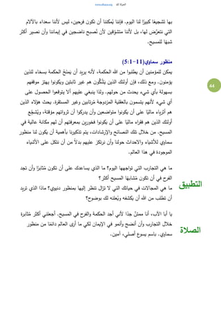 44
‫فر‬ ‫ن‬‫نكو‬ ‫أن‬ ‫مكننا‬ُ‫ي‬ ‫فإننا‬ .‫اليوم‬ ‫لنا‬ ‫ا‬ً‫كبير‬ ‫ا‬ً‫شجيع‬َ‫ت‬ ‫بها‬‫باآلالم‬ ‫سعداء‬ ‫ألننا‬ ‫ليس‬ ،‫حين‬
‫أكثر‬ ‫نصير‬ ‫أن‬‫و‬ ‫إيماننا‬ ‫في‬ ‫ناضجين‬ ‫صبح‬ُ‫ن‬ ‫ألن‬ ‫قين‬ِ‫متشو‬ ‫ألننا‬ ‫بل‬ ،‫لها‬ ‫ض‬َّ‫نتعر‬ ‫التي‬
.‫للمسيح‬ ‫ا‬ً‫شبه‬
(‫ي‬‫سماو‬ ‫منظور‬5:1-11)
‫للذين‬ ‫بسخاء‬ ‫الحكمة‬ ُ‫ح‬َ‫من‬َ‫ي‬ ‫أن‬ ‫يد‬‫ر‬‫ي‬ ‫ألنه‬ ،‫الحكمة‬ ‫هللا‬ ‫من‬ ‫ا‬‫و‬‫يطلب‬ ‫أن‬ ‫للمؤمنين‬ ‫يمكن‬
‫الذين‬ ‫أولئك‬ ‫فإن‬ ،‫ذلك‬ ‫ومع‬ .‫ن‬‫يؤمنو‬‫موقفهم‬ ‫يهتز‬ ‫ا‬‫و‬‫ويكون‬ ‫ثابتين‬ ‫غير‬ ‫هم‬ ‫ن‬‫و‬ُّ‫ك‬ ُ‫ش‬َ‫ي‬
‫على‬ ‫الحصول‬ ‫ا‬‫و‬‫يتوقع‬ ‫أال‬ ‫عليهم‬ ‫ينبغي‬ ‫ولذا‬ .‫حولهم‬ ‫من‬ ‫يحدث‬ ‫شيء‬ ‫بأي‬ ‫بسهولة‬
‫الذين‬ ‫الء‬‫ؤ‬‫ه‬ ‫يحث‬ .‫ة‬‫ر‬‫المستق‬ ‫وغير‬ ‫تابين‬‫ر‬ُ‫م‬ ‫المزدوجة‬ ‫بالعقلية‬ ‫ن‬‫يتسمو‬ ‫ألنهم‬ ‫شيء‬ ‫أي‬
‫مؤ‬ ‫اتهم‬‫و‬‫ثر‬ ‫أن‬ ‫ا‬‫و‬‫يدرك‬ ‫أن‬‫و‬ ‫اضعين‬‫و‬‫مت‬ ‫ا‬‫و‬‫يكون‬ ‫أن‬ ‫على‬ ‫ا‬ً‫مالي‬ ‫ياء‬‫ر‬‫أث‬ ‫هم‬‫ع‬ِ‫ج‬‫ش‬ُ‫وي‬ ،‫قتة‬
‫في‬ ‫عالية‬ ‫مكانة‬ ‫لهم‬ ‫أن‬ ‫بمعرفتهم‬ ‫ين‬‫ر‬‫فخو‬ ‫ا‬‫و‬‫يكون‬ ‫أن‬ ‫على‬ ‫ا‬ً‫مالي‬ ‫اء‬‫ر‬‫فق‬ ‫هم‬ ‫الذين‬ ‫أولئك‬
‫منظور‬ ‫لنا‬ ‫ن‬‫يكو‬ ‫أن‬ ‫بأهمية‬ ‫نا‬‫ر‬‫تذكي‬ ‫يتم‬ ،‫اإلرشادات‬‫و‬ ‫النصائح‬ ‫تلك‬ ‫خالل‬ ‫من‬ .‫المسيح‬
‫األشياء‬ ‫على‬ ‫نتكل‬ ‫أن‬ ‫من‬ ً‫ال‬‫بد‬ ‫عليهم‬ ‫تكز‬‫ر‬‫ن‬ ‫أن‬‫و‬ ‫حولنا‬ ‫االحداث‬‫و‬ ‫لألشياء‬ ‫سماوي‬
‫في‬ ‫الموجودة‬.‫العالم‬ ‫هذا‬
‫تجد‬ ‫أن‬‫و‬ ‫ا‬ً‫ثابر‬ُ‫م‬ ‫ن‬‫تكو‬ ‫أن‬ ‫على‬ ‫يساعدك‬ ‫الذي‬ ‫ما‬ ‫اليوم؟‬ ‫اجهها‬‫و‬‫ت‬ ‫التي‬ ‫التجارب‬ ‫هي‬ ‫ما‬
‫أكثر؟‬ ‫المسيح‬ ‫ا‬ً‫شابه‬ُ‫م‬ ‫ن‬‫تكو‬ ‫أن‬ ‫في‬ ‫ح‬‫الفر‬
‫يد‬‫ر‬‫ت‬ ‫الذي‬ ‫ماذا‬ ‫دنيوي؟‬ ‫بمنظور‬ ‫إليها‬ ‫تنظر‬ ‫ال‬‫ز‬‫ت‬ ‫ال‬ ‫التي‬ ‫حياتك‬ ‫في‬ ‫المجاالت‬ ‫هي‬ ‫ما‬
‫ح؟‬‫بوضو‬ ‫لك‬ ‫علنه‬ُ‫وي‬ ‫يكشفه‬ ‫أن‬ ‫هللا‬ ‫من‬ ‫تطلب‬ ‫أن‬
‫التطبيق‬
‫ة‬‫ر‬‫ثاب‬ُ‫م‬ ‫أكثر‬ ‫أجعلني‬ .‫المسيح‬ ‫في‬ ‫ح‬‫الفر‬‫و‬ ‫الحكمة‬ ‫أجد‬ ‫ألني‬ ‫ا‬ً‫جد‬ ٌ‫ممتن‬ ‫أنا‬ ،‫اآلب‬ ‫أبا‬ ‫يا‬
‫منظور‬ ‫من‬ ‫ا‬ً‫دائم‬ ‫العالم‬ ‫ى‬‫أر‬ ‫ما‬ ‫لكي‬ ‫اإليمان‬ ‫في‬ ‫أنمو‬‫و‬ ‫أنضج‬ ‫أن‬‫و‬ ‫التجارب‬ ‫خالل‬
.‫آمين‬ ،‫أصلي‬ ‫ع‬‫يسو‬ ‫باسم‬ .‫سماوي‬ ‫الصالة‬
 