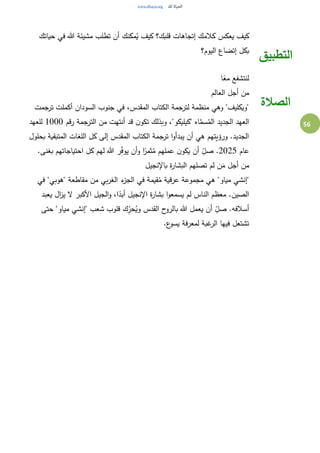 56
‫حياتك‬ ‫في‬ ‫هللا‬ ‫مشيئة‬ ‫تطلب‬ ‫أن‬ ‫مكنك‬ُ‫ي‬ ‫كيف‬ ‫قلبك؟‬ ‫إتجاهات‬ ‫كالمك‬ ‫يعكس‬ ‫كيف‬
‫اليوم؟‬ ‫إتضاع‬ ‫بكل‬
‫التطبيق‬
‫ا‬ً‫مع‬ ‫لنتشفع‬
‫العالم‬ ‫أجل‬ ‫من‬
‫ترجمت‬ ‫أكملت‬ ‫السودان‬ ‫جنوب‬ ‫في‬ ،‫المقدس‬ ‫الكتاب‬ ‫لترجمة‬ ‫منظمة‬ ‫وهي‬ "‫"ويكليف‬
‫رقم‬ ‫الترجمة‬ ‫من‬ ‫أنتهت‬ ‫قد‬ ‫ن‬‫تكو‬ ‫وبذلك‬ ،"‫"كيليكو‬ ‫اه‬َّ‫سم‬ُ‫الم‬ ‫الجديد‬ ‫العهد‬1000‫للعهد‬
‫بحلول‬ ‫المتبقية‬ ‫اللغات‬ ‫كل‬ ‫إلى‬ ‫المقدس‬ ‫الكتاب‬ ‫ترجمة‬ ‫ا‬‫و‬‫يبدأ‬ ‫أن‬ ‫هي‬ ‫ورؤيتهم‬ .‫الجديد‬
‫عام‬2025‫عملهم‬ ‫ن‬‫يكو‬ ‫أن‬ ِ‫صل‬ ..‫بغنى‬ ‫احتياجاتهم‬ ‫كل‬ ‫لهم‬ ‫هللا‬ ‫ر‬ِ‫ف‬‫يو‬ ‫أن‬‫و‬ ‫ا‬ً‫ثمر‬ُ‫م‬
‫باإلنجيل‬ ‫ة‬‫ر‬‫البشا‬ ‫تصلهم‬ ‫لم‬ ‫ن‬َ‫م‬ ‫أجل‬ ‫من‬
‫في‬ "‫"هوبي‬ ‫مقاطعة‬ ‫من‬ ‫بي‬‫ر‬‫الغ‬ ‫ء‬‫الجز‬ ‫في‬ ‫قيمة‬ُ‫م‬ ‫عرقية‬ ‫مجموعة‬ ‫هي‬ "‫مياو‬ ‫"إنشي‬
‫يعبد‬ ‫ال‬‫ز‬‫ي‬ ‫ال‬ ‫األكبر‬ ‫الجيل‬‫و‬ ،‫ا‬ً‫أبد‬ ‫اإلنجيل‬ ‫ة‬‫ر‬‫بشا‬ ‫ا‬‫و‬‫يسمع‬ ‫لم‬ ‫الناس‬ ‫معظم‬ .‫الصين‬
‫هللا‬ ‫يعمل‬ ‫أن‬ ِ‫صل‬ .‫أسالفه‬‫حتى‬ "‫مياو‬ ‫"إنشي‬ ‫شعب‬ ‫قلوب‬ ‫ك‬ِ‫حر‬ُ‫وي‬ ‫القدس‬ ‫ح‬‫بالرو‬
.‫ع‬‫يسو‬ ‫لمعرفة‬ ‫غبة‬‫الر‬ ‫فيها‬ ‫تشتعل‬
‫الصالة‬
 