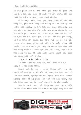 Kho¸ luËn tèt nghiÖp

bé s¶n phÈm lµm ra bªn nh©n gia c«ng sÏ giao l¹i
cho bªn ®Æt gia c«ng ®Ó nhËn vÒ mét kho¶n thï lao
(gäi lµ phÝ gia c«ng) theo tho¶ thuËn.
    HiÖn nay, h×nh thøc gia c«ng quèc tÕ ®îc vËn
dông kh¸ phæ biÕn nhng thÞ trêng cña nã chØ lµ thÞ
trêng mét chiÒu, vµ bªn ®Æt gia c«ng thêng lµ c¸c
níc ph¸t triÓn, cßn bªn nhËn gia c«ng thêng lµ c¸c
níc chËm ph¸t triÓn. §ã lµ sù kh¸c nhau vÒ lîi thÕ
so s¸nh cña mçi quèc gia. §èi víi bªn ®Æt gia c«ng,
hä t×m kiÕm mét nguån lao ®éng víi gi¸ rÎ h¬n gi¸
trong   níc   nh»m     gi¶m   chi    phÝ   s¶n   xuÊt   t¨ng   lîi
nhuËn, cßn bªn nhËn gia c«ng cã nguån lao ®éng dåi
dµo mong muèn cã viÖc lµm t¹o thu nhËp, c¶i thiÖn
®êi sèng vµ qua ®ã tiÕp nhËn nh÷ng thµnh tùu khoa
häc c«ng nghÖ tiªn tiÕn.
    1.1.2.3. XuÊt khÈu t¹i chç.
    Lµ h×nh thøc mµ hµng ho¸ xuÊt khÈu ®îc b¸n
ngay t¹i níc xuÊt khÈu.
    Doanh     nghiÖp    ngo¹i   th¬ng      kh«ng   ph¶i   ra   níc
ngoµi ®Ó ®µm ph¸n, ký kÕt hîp ®ång mµ ngêi mua tù
t×m ®Õn doanh nghiÖp ®Ó mua hµng. H¬n n÷a, doanh
nghiÖp còng kh«ng ph¶i lµm thñ tôc h¶i quan, mua
b¶o hiÓm hµng ho¸ hay thuª ph¬ng tiÖn vËn chuyÓn.
    §©y lµ h×nh thøc xuÊt khÈu ®Æc trng, kh¸c biÖt
so víi h×nh thøc xuÊt khÈu kh¸c vµ ngµy cµng ®îc vËn

                                10
 