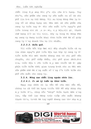 Kho¸ luËn tèt nghiÖp

chÊt lîng ®¸p øng ®îc yªu cÇu cña b¹n hµng. Tuy
nhiªn, s¶n phÈm cña c«ng ty s¶n xuÊt ra sÏ cã chi
phÝ lín h¬n vµ thô ®éng. Víi xu híng ®óng ®¾n lµ h-
íng vÒ sö dông hµng néi ®Þa mét sè s¶n phÈm cña
c«ng ty hiÖn nay ®· ®îc s¶n xuÊt trªn nguyªn phô
liÖu trong níc nh ¸o s¬ mi, v¸y bÇu…víi gi¸ thµnh
chØ b»ng 2/3 so víi tríc. §©y lµ híng ®i ®óng ®¾n
mµ c«ng ty ®ang triÓn khai thùc hiÖn nhê ®ã sÏ gióp
c«ng ty t¨ng doanh thu vµ lîi nhuËn.
    3.2.3.3. HiÖu qu¶.
    Víi viÖc kÕt hîp ®æi míi d©y chuyÒn hiÖn cã vµ
lùa chän nguyªn phô liÖu ®Çu vµo hîp lý c«ng ty ®·
tiÕt kiÖm ®îc mét kho¶n kh«ng nhá tõ chi phÝ vËn
chuyÓn, chi phÝ nhËp khÈu, chi phÝ giao dÞch…H¬n
n÷a, viÖc ®Çu t c¶i tiÕn m¸y mãc thiÕt bÞ ®· gãp
phÇn tiÕt kiÖm thêi gian trung b×nh cho ra ®êi mét
s¶n phÈm nhê ®ã n¨ng suÊt sÏ t¨ng lªn tiÕt kiÖm chi
phÝ s¶n xuÊt cho c«ng ty.
    3.2.4. N©ng cao chÊt lîng nguån nh©n lùc.
    3.2.4.1. C¬ së lý luËn vµ thùc tiÔn.
    Ngµy nay nh©n sù lµ vÊn ®Ò cña mäi vÊn ®Ò,
chóng ta cã thÓ bá hµng triÖu USD ®Ó x©y dùng nhµ
m¸y hiÖn ®¹i, nhng nÕu “ekip” ®iÒu hµnh kÐm n¨ng
lùc, tËp thÓ lao ®éng trùc tiÕp s¶n xuÊt kh«ng
thµnh th¹o, tr×nh ®é tay nghÒ kh«ng cao th× nhµ m¸y

                         107
 