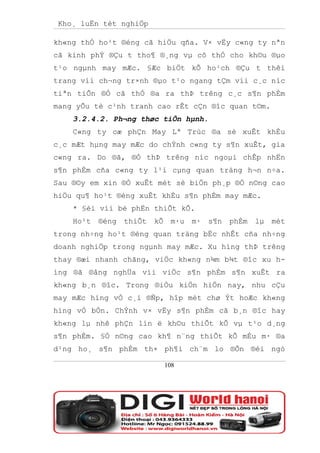 Kho¸ luËn tèt nghiÖp

kh«ng thÓ ho¹t ®éng cã hiÖu qña. V× vËy c«ng ty nªn
cã kinh phÝ ®Çu t tho¶ ®¸ng vµ cô thÓ cho kh©u ®µo
t¹o ngµnh may mÆc. §Æc biÖt kÕ ho¹ch ®Çu t thêi
trang víi ch¬ng tr×nh ®µo t¹o ngang tÇm víi c¸c níc
tiªn tiÕn ®Ó cã thÓ ®a ra thÞ trêng c¸c s¶n phÈm
mang yÕu tè c¹nh tranh cao rÊt cÇn ®îc quan t©m.
    3.2.4.2. Ph¬ng thøc tiÕn hµnh.
    C«ng ty cæ phÇn May Lª Trùc ®a sè xuÊt khÈu
c¸c mÆt hµng may mÆc do chÝnh c«ng ty s¶n xuÊt, gia
c«ng ra. Do ®ã, ®Ó thÞ trêng níc ngoµi chÊp nhËn
s¶n phÈm cña c«ng ty l¹i cµng quan träng h¬n n÷a.
Sau ®©y em xin ®Ò xuÊt mét sè biÖn ph¸p ®Ó n©ng cao
hiÖu qu¶ ho¹t ®éng xuÊt khÈu s¶n phÈm may mÆc.
    * §èi víi bé phËn thiÕt kÕ.
    Ho¹t   ®éng   thiÕt   kÕ    m·u   m·   s¶n   phÈm   lµ   mét
trong nh÷ng ho¹t ®éng quan träng bËc nhÊt cña nh÷ng
doanh nghiÖp trong ngµnh may mÆc. Xu híng thÞ trêng
thay ®æi nhanh chãng, viÖc kh«ng n¾m b¾t ®îc xu h-
íng ®ã ®ång nghÜa víi viÖc s¶n phÈm s¶n xuÊt ra
kh«ng b¸n ®îc. Trong ®iÒu kiÖn hiÖn nay, nhu cÇu
may mÆc híng vÒ c¸i ®Ñp, hîp mèt chø Ýt hoÆc kh«ng
híng vÒ bÒn. ChÝnh v× vËy s¶n phÈm cã b¸n ®îc hay
kh«ng lµ nhê phÇn lín ë kh©u thiÕt kÕ vµ t¹o d¸ng
s¶n phÈm. §Ó n©ng cao kh¶ n¨ng thiÕt kÕ mÉu m· ®a
d¹ng ho¸ s¶n phÈm th× ph¶i ch¨m lo ®Õn ®éi ngò

                               108
 