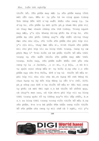Kho¸ luËn tèt nghiÖp

thiÕt kÕ. S¶n phÈm may mÆc lµ s¶n phÈm mang tÝnh
mèt rÊt cao. MÉu m· lµ yÕu tè v« cïng quan träng
¶nh hëng ®Õn kh¶ n¨ng xuÊt khÈu cña c«ng ty. §a
d¹ng ho¸ s¶n phÈm lµ mét gi¶i ph¸p nh»m ®èi phã víi
sù thay ®æi nhanh chãng cña thÞ trêng. Trong ngµnh
may mÆc, yªu cÇu kh«ng nh÷ng ph¶i ®a d¹ng ho¸ s¶n
phÈm mµ cßn ph¶i thêng xuyªn cËp nhËt nh÷ng thay
®æi cña nhu cÇu, c¶i tiÕn s¶n phÈm cho phï hîp víi
yªu cÇu míi, thay ®æi mÉu m·, h×nh thµnh s¶n phÈm
míi cho phï hîp víi xu híng thêi trang. C«ng ty cæ
phÇn May Lª Trùc hiÖn cã bé phËn thiÕt kÕ mÉu thêi
trang   vµ   s¶n   xuÊt   nhiÒu    s¶n   phÈm    may   mÆc   thêi
trang. HiÖn nay, s¶n phÈm xuÊt khÈu chñ yÕu cña
c«ng ty lµ ¸o Jacket, ¸o s¬ mi, v¸y bÇu, ¸o mò b¬i
vµ quÇn sooc nhng mÉu m· vµ kiÓu d¸ng cña c¸c s¶n
phÈm nµy cßn ®¬n ®iÖu, kh¶ n¨ng tù              thiÕt kÕ mÉu m·
phï hîp víi nhu cÇu cña kh¸ch hµng ®Ó chñ ®éng ®i
chµo hµng vµ ký kÕt hîp ®ång lµ rÊt h¹n chÕ. Gi¶i
ph¸p n©ng cao kh¶ n¨ng thiÕt kÕ mÉu m· ®ßi hái c«ng
ty ph¶i cã mét ®éi ngò c¸n bé thiÕt kÕ chÝnh quy,
cã chuyªn m«n cao, cã tÇm nh×n phï hîp víi xu híng
thêi trang quèc tÕ vµ thêng xuyªn ®îc cËp nhËt, b¸m
s¸t xu híng thêi trang trong viÖc thiÕt kÕ mÉu d¸ng
s¶n phÈm. H¬n n÷a bé phËn ®¶m nhËn c«ng viÖc thiÕt
kÕ s¶n phÈm cña c«ng ty míi chØ cã 3 ngêi, víi yªu

                             109
 