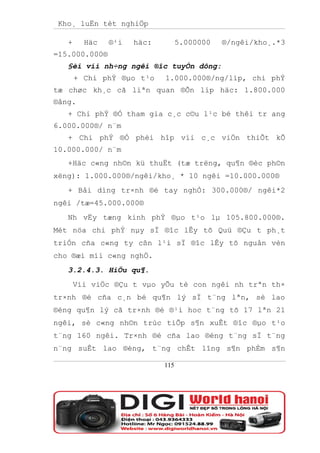 Kho¸ luËn tèt nghiÖp

   +     Häc   ®¹i   häc:         5.000000   ®/ngêi/kho¸.*3
=15.000.000®
   §èi víi nh÷ng ngêi ®îc tuyÓn dông:
       + Chi phÝ ®µo t¹o    1.000.000®/ng/líp, chi phÝ
tæ chøc kh¸c cã liªn quan ®Õn líp häc: 1.800.000
®ång.
   + Chi phÝ ®Ó tham gia c¸c c©u l¹c bé thêi tr ang
6.000.000®/ n¨m
   + Chi phÝ ®Ó phèi hîp víi c¸c viÖn thiÕt kÕ
10.000.000/ n¨m
   +Häc c«ng nh©n kü thuËt (tæ trëng, qu¶n ®èc ph©n
xëng): 1.000.000®/ngêi/kho¸ * 10 ngêi =10.000.000®
   + Båi dìng tr×nh ®é tay nghÒ: 300.000®/ ngêi*2
ngêi /tæ=45.000.000®
   Nh vËy tæng kinh phÝ ®µo t¹o lµ 105.800.000®.
Mét nöa chi phÝ nµy sÏ ®îc lÊy tõ Quü ®Çu t ph¸t
triÓn cña c«ng ty cßn l¹i sÏ ®îc lÊy tõ nguån vèn
cho ®æi míi c«ng nghÖ.
   3.2.4.3. HiÖu qu¶.
       Víi viÖc ®Çu t vµo yÕu tè con ngêi nh trªn th×
tr×nh ®é cña c¸n bé qu¶n lý sÏ t¨ng lªn, sè lao
®éng qu¶n lý cã tr×nh ®é ®¹i hoc t¨ng tõ 17 lªn 21
ngêi, sè c«ng nh©n trùc tiÕp s¶n xuÊt ®îc ®µo t¹o
t¨ng 160 ngêi. Tr×nh ®é cña lao ®éng t¨ng sÏ t¨ng
n¨ng suÊt lao ®éng, t¨ng chÊt lîng s¶n phÈm s¶n

                            115
 