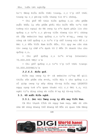 Kho¸ luËn tèt nghiÖp

ho¹t ®éng biÓu diÔn thêi trang, c¸c t¹p chÝ thêi
trang vµ c¸c ph¬ng tiÖn th«ng tin ®¹i chóng.
    * Chi phÝ ®Ó thùc hiÖn qu¶ng c¸o: s¶n phÈm
xuÊt khÈu lµ s¶n phÈm ph¶i ®îc biÕt ®Õn trªn thÞ
trêng níc ngoµi do ®ã c«ng ty nªn dµnh phÇn lín cho
qu¶ng c¸o trªn c¸c ph¬ng tiÖn th«ng tin ®¹i chóng
nh lËp website hay qu¶ng c¸o trªn m¹ng…, c«ng ty
còng cã thÓ qu¶ng c¸o trªn t¹p chÝ trong níc ®Ó c¸c
®èi t¸c ®Õn ViÖt Nam biÕt ®Õn. Víi quy m« cßn nhá
th× c«ng ty chØ nªn dµnh tõ 2 ®Õn 3% doanh thu cho
qu¶ng c¸o.
    +   Chi   phÝ   qu¶ng   c¸o   trªn   m¹ng   Internet:
70.000.000 VN§/ n¨m
    + Chi phÝ qu¶ng c¸o trªn t¹p trÝ thêi trang:
50.000.000VN§/n¨m
    3.2.6.3. HiÖu qu¶.
    HiÖn nay c«ng ty ®· cã website riªng ®Ó giíi
thiÖu s¶n phÈm cña m×nh, viÖc ®Çu t cho qu¶ng c¸o
sÏ gióp c«ng ty x©y dùng th¬ng hiÖu may LEGATCO
ngµy cµng trë nªn quen thuéc víi c¸c ®èi t¸c, víi
ngêi tiªu dïng còng nh viÖc ®¨ng ký th¬ng hiÖu.
 3.3. ®Ò xuÊt KiÕn nghÞ.
    3.3.1. §èi víi Tæng c«ng ty dÖt may ViÖt Nam.
    Cã ®îc thµnh tÝch nh ngµy h«m nay, mÆc dï cßn
nhá bÐ nhng kh«ng thÓ kh«ng kÓ ®Õn sù quan t©m ®ãng

                            119
 
