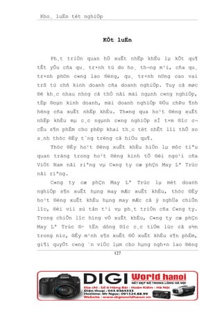 Kho¸ luËn tèt nghiÖp



                          KÕt luËn


    Ph¸t triÓn quan hÖ xuÊt nhËp khÈu lµ kÕt qu¶
tÊt yÕu cña qu¸ tr×nh tù do ho¸ th¬ng m¹i, cña qu¸
tr×nh ph©n c«ng lao ®éng, qu¸ tr×nh n©ng cao vai
trß tù chñ kinh doanh cña doanh nghiÖp. Tuy cã møc
®é kh¸c nhau nhng cã thÓ nãi mäi ngµnh c«ng nghiÖp,
tËp ®oµn kinh doanh, mäi doanh nghiÖp ®Òu chÞu ¶nh
hëng cña xuÊt nhËp khÈu. Th«ng qua ho¹t ®éng xuÊt
nhËp khÈu mµ c¸c ngµnh c«ng nghiÖp sÏ t×m ®îc c¬
cÊu s¶n phÈm cho phÐp khai th¸c tèt nhÊt lîi thÕ so
s¸nh thóc ®Èy t¨ng trëng cã hiÖu qu¶.
    Thóc ®Èy ho¹t ®éng xuÊt khÈu hiÖn lµ môc tiªu
quan träng trong ho¹t ®éng kinh tÕ ®èi ngo¹i cña
ViÖt Nam nãi riªng vµ C«ng ty cæ phÇn May Lª Trùc
nãi riªng.
    C«ng     ty   cæ   phÇn   May    Lª   Trùc   lµ   mét   doanh
nghiÖp s¶n xuÊt hµng may mÆc xuÊt khÈu, thóc ®Èy
ho¹t ®éng xuÊt khÈu hµng may mÆc cã ý nghÜa chiÕn
lîc, ®èi víi sù tån t¹i vµ ph¸t triÓn cña C«ng ty.
Trong chiÕn lîc híng vÒ xuÊt khÈu, C«ng ty cæ phÇn
May Lª Trùc ®· tËn dông ®îc c¸c tiÒm lùc cã s½n
trong níc, ®Èy m¹nh s¶n xuÊt ®Ó xuÊt khÈu s¶n phÈm,
gi¶i quyÕt c«ng ¨n viÖc lµm cho hµng ngh×n lao ®éng
                               127
 