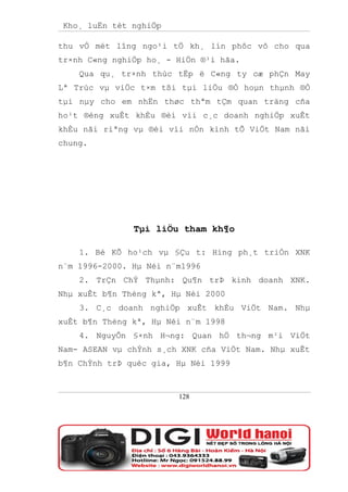Kho¸ luËn tèt nghiÖp

thu vÒ mét lîng ngo¹i tÖ kh¸ lín phôc vô cho qua
tr×nh C«ng nghiÖp ho¸ - HiÖn ®¹i hãa.
    Qua qu¸ tr×nh thùc tËp ë C«ng ty cæ phÇn May
Lª Trùc vµ viÖc t×m tßi tµi liÖu ®Ó hoµn thµnh ®Ò
tµi nµy cho em nhËn thøc thªm tÇm quan träng cña
ho¹t ®éng xuÊt khÈu ®èi víi c¸c doanh nghiÖp xuÊt
khÈu nãi riªng vµ ®èi víi nÒn kinh tÕ ViÖt Nam nãi
chung.




               Tµi liÖu tham kh¶o

    1. Bé KÕ ho¹ch vµ §Çu t: Híng ph¸t triÓn XNK
n¨m 1996-2000. Hµ Néi n¨m1996
    2. TrÇn ChÝ Thµnh: Qu¶n trÞ kinh doanh XNK.
Nhµ xuÊt b¶n Thèng kª, Hµ Néi 2000
    3. C¸c doanh nghiÖp xuÊt khÈu ViÖt Nam. Nhµ
xuÊt b¶n Thèng kª, Hµ Néi n¨m 1998
    4. NguyÔn §×nh H¬ng: Quan hÖ th¬ng m¹i ViÖt
Nam- ASEAN vµ chÝnh s¸ch XNK cña ViÖt Nam. Nhµ xuÊt
b¶n ChÝnh trÞ quèc gia, Hµ Néi 1999



                        128
 