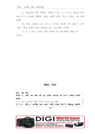 Kho¸ luËn tèt nghiÖp

       5. NguyÔn KÕ TuÊn: Qu¶n trÞ c¸c ho¹t ®éng th-
¬ng m¹i trong DNCN. Nhµ xuÊt b¶n Gi¸o Dôc, Hµ Néi
1996
       6. Bïi xu©n Lu: Gi¸o tr×nh Kinh tÕ ngo¹i th-
¬ng. Nhµ xuÊt b¶n Thèng kª, Hµ Néi 1998
       7. C¸c tµi liÖu cña C«ng ty cæ phÇn May Lª
Trùc.




                        Môc lôc

Lêi më ®Çu                                            1
PhÇn I. mét sè vÊn ®Ò lý luËn chung vÒ ho¹t ®éng xuÊt
khÈu                                           3
1.1. Ho¹t ®éng xuÊt khÈu hµng may mÆc          3
1.1.1. Kh¸i niÖm vµ vai trß cña ho¹t ®éng xuÊt 3
                          129
 