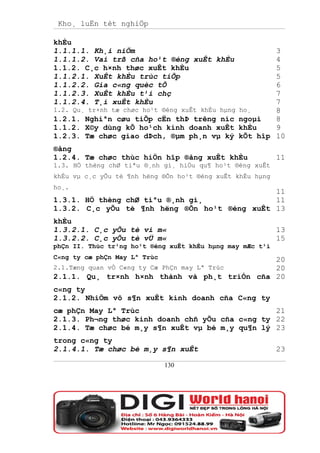 Kho¸ luËn tèt nghiÖp

khÈu
1.1.1.1. Kh¸i niÖm                                        3
1.1.1.2. Vai trß cña ho¹t ®éng xuÊt khÈu                  4
1.1.2. C¸c h×nh thøc xuÊt khÈu                            5
1.1.2.1. XuÊt khÈu trùc tiÕp                              5
1.1.2.2. Gia c«ng quèc tÕ                                 6
1.1.2.3. XuÊt khÈu t¹i chç                                7
1.1.2.4. T¸i xuÊt khÈu                                    7
1.2. Qu¸ tr×nh tæ chøc ho¹t ®éng xuÊt khÈu hµng   ho¸     8
1.2.1. Nghiªn cøu tiÕp cËn thÞ trêng níc          ngoµi   8
1.1.2. X©y dùng kÕ ho¹ch kinh doanh xuÊt          khÈu    9
1.2.3. Tæ chøc giao dÞch, ®µm ph¸n vµ ký          kÕt hîp 10
®ång
1.2.4. Tæ chøc thùc hiÖn hîp ®ång xuÊt khÈu                11
1.3. HÖ thèng chØ tiªu ®¸nh gi¸ hiÖu qu¶ ho¹t ®éng xuÊt
khÈu vµ c¸c yÕu tè ¶nh hëng ®Õn ho¹t ®éng xuÊt khÈu hµng
ho¸.
                                              11
1.3.1. HÖ thèng chØ tiªu ®¸nh gi¸             11
1.3.2. C¸c yÕu tè ¶nh hëng ®Õn ho¹t ®éng xuÊt 13
khÈu
1.3.2.1. C¸c yÕu tè vi m«                                  13
1.3.2.2. C¸c yÕu tè vÜ m«                                  15
phÇn II. Thùc tr¹ng ho¹t ®éng xuÊt khÈu hµng may mÆc t¹i
C«ng ty cæ phÇn May Lª Trùc                   20
2.1.Tæng quan vÒ C«ng ty Cæ PhÇn may Lª Trùc  20
2.1.1. Qu¸ tr×nh h×nh thành và ph¸t triÓn cña 20
c«ng ty
2.1.2. NhiÖm vô s¶n xuÊt kinh doanh cña C«ng ty
cæ phÇn May Lª Trùc                              21
2.1.3. Ph¬ng thøc kinh doanh chñ yÕu cña c«ng ty 22
2.1.4. Tæ chøc bé m¸y s¶n xuÊt vµ bé m¸y qu¶n lý 23
trong c«ng ty
2.1.4.1. Tæ chøc bé m¸y s¶n xuÊt                           23

                              130
 