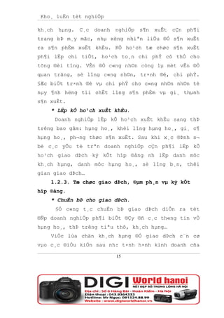 Kho¸ luËn tèt nghiÖp

kh¸ch hµng.   C¸c doanh   nghiÖp s¶n   xuÊt cÇn   ph¶i
trang bÞ m¸y mãc, nhµ xëng nhiªn liÖu ®Ó s¶n xuÊt
ra s¶n phÈm xuÊt khÈu. KÕ ho¹ch tæ chøc s¶n xuÊt
ph¶i lËp chi tiÕt, ho¹ch to¸n chi phÝ cô thÓ cho
tõng ®èi tîng. VÊn ®Ò c«ng nh©n còng lµ mét vÊn ®Ò
quan träng, sè lîng c«ng nh©n, tr×nh ®é, chi phÝ.
§Æc biÖt tr×nh ®é vµ chi phÝ cho c«ng nh©n nh©n tè
nµy ¶nh hëng tíi chÊt lîng s¶n phÈm vµ gi¸ thµnh
s¶n xuÊt.
    * LËp kÕ ho¹ch xuÊt khÈu.
     Doanh nghiÖp lËp kÕ ho¹ch xuÊt khÈu sang thÞ
trêng bao gåm: hµng ho¸, khèi lîng hµng ho¸, gi¸ c¶
hµng ho¸, ph¬ng thøc s¶n xuÊt. Sau khi x¸c ®Þnh s¬
bé c¸c yÕu tè trªn doanh nghiÖp cÇn ph¶i lËp kÕ
ho¹ch giao dÞch ký kÕt hîp ®ång nh lËp danh môc
kh¸ch hµng, danh môc hµng ho¸, sè lîng b¸n, thêi
gian giao dÞch…
    1.2.3. Tæ chøc giao dÞch, ®µm ph¸n vµ ký kÕt
hîp ®ång.
    * ChuÈn bÞ cho giao dÞch.
     §Ó c«ng t¸c chuÈn bÞ giao dÞch diÔn ra tèt
®Ñp doanh nghiÖp ph¶i biÕt ®Çy ®ñ c¸c th«ng tin vÒ
hµng ho¸, thÞ trêng tiªu thô, kh¸ch hµng…
    ViÖc lùa chän kh¸ch hµng ®Ó giao dÞch c¨n cø
vµo c¸c ®iÒu kiÖn sau nh: t×nh h×nh kinh doanh cña

                          15
 