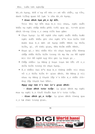 Kho¸ luËn tèt nghiÖp

kh¸ch hµng, kh¶ n¨ng vÒ vèn c¬ së vËt chÊt, uy tÝn,
danh tiÕng quan hÖ lµm ¨n cña kh¸ch hµng…
    * Giao dÞch ®µm ph¸n ký kÕt.
    Tríc khi ký kÕt mua b¸n víi nhau, ngêi xuÊt
khÈu vµ ngêi nhËp khÈu ph¶i tr¶i qua qu¸ tr×nh giao
dÞch th¬ng lîng c¸c c«ng viÖc bao gåm:
   Chµo hµng: lµ ®Ò nghÞ cña ngêi xuÊt khÈu hoÆc
    ngêi xuÊt khÈu göi cho ngêi bªn kia biÓu thÞ
    muèn mua b¸n mét sè hµng nhÊt ®Þnh vµ ®iÒu
    kiÖn, gi¸ c¶ thêi gian, ®Þa ®iÓm nhÊt ®Þnh.
   Hoµn gi¸: khi nhËn ®îc th chµo hµng nÕu kh«ng
    chÊp nhËn ®iÒu kiÖn trong th mµ ®a ra ®Ò nghÞ
    míi th× ®Ò nghÞ nµy ®îc gäi lµ hoµn gi¸.
   ChÊp nhËn: lµ ®ång ý hoµn toµn bé tÊt c¶ c¸c
    diÒu kiÖn trong th chµo hµng.
   X¸c nhËn: hai bªn mua b¸n thèng nhÊt víi nhau
    vÒ c¸c ®iÒu kiÖn ®· giao dÞch. Hä ®ång ý víi
    nhau vµ ®ång ý thµnh lËp v¨n b¶n x¸c nhËn (th-
    êng lËp thµnh hai b¶n).
    Ngµy nay tån t¹i hai lo¹i giao dÞch:
     - Giao dÞch trùc tiÕp: lµ giao dÞch mµ ngêi
mua vµ ngêi b¸n tho¶ thuËn bµn b¹c trùc tiÕp.
    - Giao dÞch gi¸n tiÕp: lµ giao dÞch th«ng qua
c¸c tæ chøc trung gian.


                          16
 