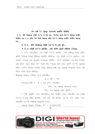 Kho¸ luËn tèt nghiÖp




              S¬ ®å 1: Quy tr×nh xuÊt khÈu
 1.3. HÖ thèng chØ tiªu ®¸nh gi¸ hiÖu qu¶ ho¹t ®éng xuÊt
khÈu vµ c¸c yÕu tè ¶nh hëng ®Õn ho¹t ®éng xuÊt khÈu hµng
ho¸.
       1.3.1. HÖ thèng chØ tiªu ®¸nh gi¸.
       * C¸c chØ tiªu ph¶n ¸nh kÕt qu¶ ®Þnh lîng.
       - Lîi nhuËn: lµ chØ tiªu ph¶n ¸nh tæng hîp kÕt
qu¶ tõng hîp ®ång xuÊt khÈu, lµ chØ tiªu ph¶n ¸nh
cuèi cïng vµ quan träng nhÊt. Lîi nhuËn lµ sè tiÒn
cã ®îc sau khi ®· trõ ®i toµn bé chi phÝ liªn quan
®Õn viÖc thùc hiÖn hîp ®ång ®ã vµ tæng doanh thu cã
®îc cña hîp ®ång.
0C«ng thøc tÝnh lîi nhuËn.
                         P = TR - TC
       Trong ®ã :   P : lµ lîi nhuËn.
                            TR: lµ tæng doanh thu.
                         TC: lµ tæng chi phÝ.
       - TØ suÊt lîi nhuËn: Tû suÊt lîi nhuËn lµ chØ
tiªu t¬ng ®èi ph¶n ¸nh tû lÖ phÇn tr¨m (%) cña lîi
nhuËn trªn tæng doanh thu.
       C«ng thøc tÝnh: P’ = P/TR*100
                             18
 