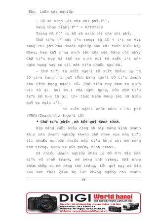 Kho¸ luËn tèt nghiÖp

    - HÖ sè sinh lêi cña chi phÝ P’’.
    C«ng thøc tÝnh: P’’ = P/TC*100
    Trong ®ã P’’ lµ hÖ sè sinh lêi cña chi phÝ.
    ChØ tiªu P’ nãi lªn r»ng: tû lÖ % l·i so víi
tæng chi phÝ cña doanh nghiÖp sau khi thùc hiÖn hîp
®ång, hay kh¶ n¨ng sinh lêi cña mét ®ång chi phÝ.
ChØ tiªu nµy cã thÓ so s¸nh víi tû suÊt l·i cña
ng©n hµng hay so víi mét tiªu chuÈn nµo ®ã.
    - ChØ tiªu tû suÊt ngo¹i tÖ xuÊt khÈu: lµ tû
lÖ gi÷a tæng chi phÝ tÝnh b»ng ngo¹i tÖ trªn doanh
thu tÝnh b»ng ngo¹i tÖ. ChØ tiªu nµy ®em so s¸nh
víi tû gi¸ hèi ®o¸i cña ng©n hµng, nÕu chØ tiªu
trªn bÐ h¬n tû gi¸ th× thùc hiÖn ®êng lèi cã hiÖu
qu¶ vµ ngîc l¹i.
                   Tû suÊt ngo¹i xuÊt khÈu = Chi phÝ
(VND)/Doanh thu (ngo¹i tÖ)
    * ChØ tiªu ph¶n ¸nh kÕt qu¶ ®Þnh tÝnh.
    Hîp ®ång xuÊt khÈu còng nh hîp ®ång kinh doanh
kh¸c cña doanh nghiÖp kh«ng chØ nh»m vµo môc tiªu
lîi nhuËn mµ cßn nhiÒu môc tiªu kh¸c nh: më réng
thÞ trêng, ®Þnh vÞ sÈn phÈm, c¹nh tranh…
    Cã nhiÒu doanh nghiÖp chÞu lç ®Ó ®¹t ®îc môc
tiªu vÒ c¹nh tranh, më réng thÞ trêng, kh¶ n¨ng
th©m nhËp vµ më réng thÞ trêng, kÕt qu¶ nµy cã ®îc
sau mét thêi gian nç lùc kh«ng ngõng cña doanh

                           19
 