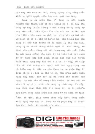 Kho¸ luËn tèt nghiÖp

cÇu may mÆc toµn x· héi, kh«ng ngõng t¨ng cêng xuÊt
khÈu vµ gi¶i quyÕt viÖc lµm cho ngêi lao ®éng.
    C«ng   ty   cæ   phÇn   May   Lª   Trùc   lµ   mét   doanh
nghiÖp ®îc thµnh lËp tõ mét trong ba c¬ së may cña
c«ng ty may ChiÕn Th¾ng - mét trong nh÷ng c«ng ty
may mÆc xuÊt khÈu ®Çu tiªn cña níc ta ra ®êi vµo
n¨m 1968 - bíc sang cæ phÇn ho¸ cïng víi sù ®æi míi
vÒ kinh tÕ tõ c¬ chÕ kÕ ho¹ch ho¸ tËp trung bao cÊp
sang c¬ chÕ thÞ trêng cã sù qu¶n lý cña nhµ níc,
c«ng ty ®· nhanh chãng thÝch nghi víi thÞ trêng, æn
®Þnh s¶n xuÊt. Cïng víi mÆt hµng may mÆc xuÊt khÈu
lµ mÆt hµng chÝnh cña c«ng ty tõ tríc tíi nay c«ng
ty ®· ®ãng gãp mét phÇn kh«ng nhá vµo kim ng¹ch
xuÊt khÈu hµng may mÆc cña níc ta. V× vËy, ®Ó tiÕp
cËn víi thÞ trêng níc ngoµi ®ßi hái ngµy cµng cao
nh hiÖn nay ®· ®Æt ra cho C«ng ty cæ phÇn May Lª
Trùc nh÷ng c¬ héi vµ thö th¸ch. §Èy m¹nh xuÊt khÈu
hµng may mÆc, duy tr× vµ më réng thÞ trêng níc
ngoµi lµ mét vÊn ®Ò mang tÝnh chiÕn lîc ®èi víi sù
tån t¹i vµ ph¸t triÓn cña c«ng ty hiÖn nay. V× vËy,
qua thêi gian thùc tËp t¹i c«ng ty, em ®· nghiªn

cøu ho¹t ®éng xuÊt khÈu cña c«ng ty vµ chän ®Ò tµi:

“Mét   sè gi¶i ph¸p nh»m thóc ®Èy ho¹t ®éng xuÊt
khÈu hµng may mÆc t¹i C«ng ty cæ phÇn May Lª Trùc”
lµm Kho¸ luËn tèt nghiÖp cña m×nh.
                             2
 