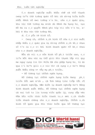 Kho¸ luËn tèt nghiÖp

    C¸c doanh nghiÖp xuÊt khÈu chØ cã thÓ thµnh
c«ng trªn thÞ trêng quèc tÕ khi cã nh÷ng hiÓu biÕt
nhÊt ®Þnh vÒ m«i trêng v¨n ho¸ cña c¸c quèc gia,
khu vùc thÞ trêng mµ m×nh dù ®Þnh ®a hµng ho¸ vµo
®Ó ®a ra c¸c quyÕt ®Þnh phï hîp víi nÒn v¨n ho¸ x·
héi ë khu vùc thÞ trêng ®ã.
    d. C¸c yÕu tè kinh tÕ.
    -   C«ng cô, chÝnh s¸ch kinh tÕ cña c¸c níc xuÊt
nhËp khÈu c¸c quèc gia vµ nh÷ng chÝnh s¸ch kh¸c nhau
sÏ t¹o ra c¸c c¬ héi kinh doanh quèc tÕ kh¸c nhau
cho c¸c doanh nghiÖp.
    NÕu nh víi c¸c nÒn kinh tÕ ph¸t triÓn cao, c¸c
liªn kÕt khu vùc vµ thÕ giíi ®îc thµnh lËp víi quy
m« ngµy cµng lín th× ®iÒu ®ã cho phÐp hµng ho¸ tù do
qua l¹i biªn giíi c¸c níc th× râ rµng c¸c ho¹t ®éng
xuÊt khÈu còng v× vËy mµ ph¸t triÓn.
    - HÖ thèng tµi chÝnh ng©n hµng.
    HÖ thèng tµi chÝnh ng©n hµng hiÖn ®ang      ph¸t
triÓn hÕt søc m¹nh , cã ¶nh hëng trùc tiÕp tÊt c¶
c¸c doanh nghiÖp, ®Æc biÖt lµ doanh nghiÖp ho¹t ®éng
kinh doanh xuÊt khÈu. HÖ thèng tµi chÝnh ng©n hµng
cã vai trß to lín trong viÖc qu¶n lý, cung cÊp vèn
®¶m b¶o viÖc thùc hiÖn thanh to¸n mét c¸ch thuËn
tiÖn nhanh chãng cho c¸c doanh nghiÖp. ChÝnh s¸ch
kinh tÕ quèc gia ®îc thùc hiÖn qua hÖ thèng tµi

                         27
 