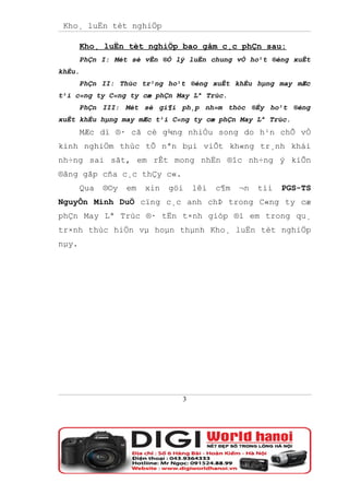 Kho¸ luËn tèt nghiÖp

       Kho¸ luËn tèt nghiÖp bao gåm c¸c phÇn sau:
       PhÇn I: Mét sè vÊn ®Ò lý luËn chung vÒ ho¹t ®éng xuÊt
khÈu.
       PhÇn II: Thùc tr¹ng ho¹t ®éng xuÊt khÈu hµng may mÆc
t¹i c«ng ty C«ng ty cæ phÇn May Lª Trùc.
       PhÇn III: Mét sè gi¶i ph¸p nh»m thóc ®Èy ho¹t ®éng
xuÊt khÈu hµng may mÆc t¹i C«ng ty cæ phÇn May Lª Trùc.
       MÆc dï ®· cã cè g¾ng nhiÒu song do h¹n chÕ vÒ
kinh nghiÖm thùc tÕ nªn bµi viÕt kh«ng tr¸nh khái
nh÷ng sai sãt, em rÊt mong nhËn ®îc nh÷ng ý kiÕn
®ãng gãp cña c¸c thÇy c«.
       Qua   ®©y   em   xin   göi   lêi   c¶m   ¬n   tíi   PGS-TS
NguyÔn Minh DuÖ cïng c¸c anh chÞ trong C«ng ty cæ
phÇn May Lª Trùc ®· tËn t×nh gióp ®ì em trong qu¸
tr×nh thùc hiÖn vµ hoµn thµnh Kho¸ luËn tèt nghiÖp
nµy.




                                3
 