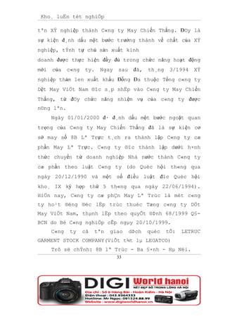 Kho¸ luËn tèt nghiÖp

tªn XÝ nghiệp thành C«ng ty May Chiến Thắng. Đ©y là
sự kiện đ¸nh dấu một bước trưởng thành về chất của XÝ
nghiệp, tÝnh tự chủ sản xuất kinh
doanh được thực hiện đầy đủ trong chức năng hoạt động
mới   của    c«ng   ty.   Ngay   sau    đã,   th¸ng    3/1994   XÝ
nghiệp thảm len xuất khẩu Đống Đa thuộc Tổng c«ng ty
Dệt May ViÖt Nam ®îc s¸p nhËp vào C«ng ty May Chiến
Thắng, từ đ©y chức năng nhiệm vụ của c«ng ty được
n©ng lªn.
      Ngày 01/01/2000 đ· đ¸nh dấu một bước ngoặt quan
trọng của C«ng ty May Chiến Thắng đã là sự kiện cơ
sở may số 8B Lª Trực t¸ch ra thành lập C«ng ty cæ
phần May Lª Trực. C«ng ty ®îc thành lập dưới h×nh
thức chuyển từ doanh nghiệp Nhà nước thành C«ng ty
cæ phần theo luật C«ng ty (do Quèc hội th«ng qua
ngày 20/12/1990 và một số điều luật đîc Quèc hội
kho¸ IX kỳ họp thứ 5 th«ng qua ngày 22/06/1994).
HiÖn nay, C«ng ty cæ phÇn May Lª Trùc là mét c«ng
ty ho¹t ®éng ®éc lËp trùc thuéc Tæng c«ng ty DÖt
May ViÖt Nam, thµnh lËp theo quyÕt ®Þnh 68/1999 Q§-
BCN do Bé C«ng nghiÖp cÊp ngµy 20/10/1999.
      C«ng   ty     cã   tªn   giao    dÞch   quèc    tÕ:   LETRUC
GARMENT STOCK COMPANY(ViÕt t¾t lµ LEGATCO)
      Trô së chÝnh: 8B lª Trùc - Ba §×nh - Hµ Néi.
                                 33
 