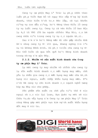 Kho¸ luËn tèt nghiÖp

    C«ng ty cæ phÇn May Lª Trùc lµ ph¸p nh©n theo
luËt ph¸p ViÖt Nam kÓ tõ ngµy ®îc cÊp ®¨ng ký kinh
doanh, thùc hiÖn h¹ch to¸n ®éc lËp, cã tµi kho¶n
riªng vµ con dÊu riªng, ho¹t ®éng theo ®iÒu lÖ c«ng
ty vµ LuËt c«ng ty. C«ng ty cã vèn ®iÒu lÖ ban ®Çu
lµ 4,2 tû VN§ (Tõ ba nguån chÝnh: Nhµ Níc, c¸n bé
c«ng nh©n viªn trong c«ng ty vµ c¸c nguån kh¸c).
    Sau n¨m n¨m ho¹t ®éng mÆc dï cßn gÆp nhiÒu khã
kh¨n nhng c«ng ty ®· vît qua, kh«ng ngõng v¬n lªn
vµ tù kh¼ng ®Þnh m×nh. Sù ph¸t triÓn cña c«ng ty ®·
®îc thÓ hiÖn râ qua kÕt qu¶ ho¹t ®éng kinh doanh
trong nh÷ng n¨m gÇn ®©y.
    2.1.2. NhiÖm vô s¶n xuÊt kinh doanh cña C«ng
ty cæ phÇn May Lª Trùc.
    Lµ mét c«ng ty may nhiÖm vô chÝnh cña c«ng ty
lµ s¶n xuÊt kinh doanh c¸c mÆt hµng may mÆc, chñ
yÕu lµ nhËn gia c«ng c¸c mÆt hµng may mÆc cña kh¸ch
hµng níc ngoµi, xuÊt nhËp khÈu hµng may mÆc. Bªn
c¹nh ®ã c«ng ty cßn kinh doanh c¸c ngµnh nghÒ tæng
hîp mµ Nhµ níc cho phÐp.
    S¶n phÈm s¶n xuÊt ra chñ yÕu tiªu thô ë níc
ngoµi nh c¸c níc §µi Loan, Hµn Quèc vµ mét sè níc
Ch©u ¢u…do vËy hµng n¨m C«ng ty cæ phÇn May Lª Trùc
còng ®ãng gãp mét phÇn vµo kim ng¹ch xuÊt khÈu hµng
dÖt may ë níc ta.

                           34
 
