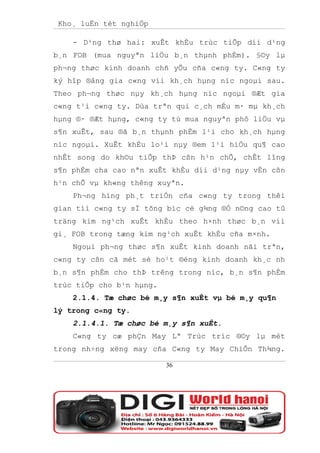 Kho¸ luËn tèt nghiÖp

    - D¹ng thø hai: xuÊt khÈu trùc tiÕp díi d¹ng
b¸n FOB (mua nguyªn liÖu b¸n thµnh phÈm). §©y lµ
ph¬ng thøc kinh doanh chñ yÕu cña c«ng ty. C«ng ty
ký hîp ®ång gia c«ng víi kh¸ch hµng níc ngoµi sau.
Theo ph¬ng thøc nµy kh¸ch hµng níc ngoµi ®Æt gia
c«ng t¹i c«ng ty. Dùa trªn qui c¸ch mÉu m· mµ kh¸ch
hµng ®· ®Æt hµng, c«ng ty tù mua nguyªn phô liÖu vµ
s¶n xuÊt, sau ®ã b¸n thµnh phÈm l¹i cho kh¸ch hµng
níc ngoµi. XuÊt khÈu lo¹i nµy ®em l¹i hiÖu qu¶ cao
nhÊt song do kh©u tiÕp thÞ cßn h¹n chÕ, chÊt lîng
s¶n phÈm cha cao nªn xuÊt khÈu díi d¹ng nµy vÉn cßn
h¹n chÕ vµ kh«ng thêng xuyªn.
    Ph¬ng híng ph¸t triÓn cña c«ng ty trong thêi
gian tíi c«ng ty sÏ tõng bíc cè g¾ng ®Ó n©ng cao tû
träng kim ng¹ch xuÊt khÈu theo h×nh thøc b¸n víi
gi¸ FOB trong tæng kim ng¹ch xuÊt khÈu cña m×nh.
    Ngoµi ph¬ng thøc s¶n xuÊt kinh doanh nãi trªn,
c«ng ty cßn cã mét sè ho¹t ®éng kinh doanh kh¸c nh
b¸n s¶n phÈm cho thÞ trêng trong níc, b¸n s¶n phÈm
trùc tiÕp cho b¹n hµng.
    2.1.4. Tæ chøc bé m¸y s¶n xuÊt vµ bé m¸y qu¶n
lý trong c«ng ty.
    2.1.4.1. Tæ chøc bé m¸y s¶n xuÊt.
    C«ng ty cæ phÇn May Lª Trùc tríc ®©y lµ mét
trong nh÷ng xëng may cña C«ng ty May ChiÕn Th¾ng.

                          36
 