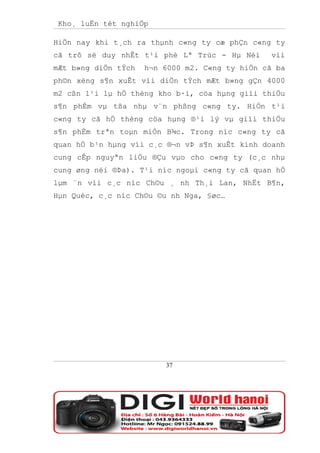 Kho¸ luËn tèt nghiÖp

HiÖn nay khi t¸ch ra thµnh c«ng ty cæ phÇn c«ng ty
cã trô së duy nhÊt t¹i phè Lª Trùc - Hµ Néi     víi
mÆt b»ng diÖn tÝch   h¬n 6000 m2. C«ng ty hiÖn cã ba
ph©n xëng s¶n xuÊt víi diÖn tÝch mÆt b»ng gÇn 4000
m2 cßn l¹i lµ hÖ thèng kho b·i, cöa hµng giíi thiÖu
s¶n phÈm vµ tßa nhµ v¨n phßng c«ng ty. HiÖn t¹i
c«ng ty cã hÖ thèng cöa hµng ®¹i lý vµ giíi thiÖu
s¶n phÈm trªn toµn miÒn B¾c. Trong níc c«ng ty cã
quan hÖ b¹n hµng víi c¸c ®¬n vÞ s¶n xuÊt kinh doanh
cung cÊp nguyªn liÖu ®Çu vµo cho c«ng ty (c¸c nhµ
cung øng néi ®Þa). T¹i níc ngoµi c«ng ty cã quan hÖ
lµm ¨n víi c¸c níc Ch©u ¸ nh Th¸i Lan, NhËt B¶n,
Hµn Quèc, c¸c níc Ch©u ©u nh Nga, §øc…




                         37
 