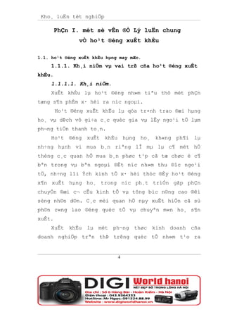 Kho¸ luËn tèt nghiÖp

        PhÇn I. mét sè vÊn ®Ò Lý luËn chung
               vÒ ho¹t ®éng xuÊt khÈu

1.1. ho¹t ®éng xuÊt khÈu hµng may mÆc.
     1.1.1. Kh¸i niÖm vµ vai trß cña ho¹t ®éng xuÊt
khÈu.
     1.1.1.1. Kh¸i niÖm.
     XuÊt khÈu lµ ho¹t ®éng nh»m tiªu thô mét phÇn
tæng s¶n phÈm x· héi ra níc ngoµi.
        Ho¹t ®éng xuÊt khÈu lµ qóa tr×nh trao ®æi hµng
ho¸ vµ dÞch vô gi÷a c¸c quèc gia vµ lÊy ngo¹i tÖ lµm
ph¬ng tiÖn thanh to¸n.
     Ho¹t ®éng xuÊt khÈu hµng ho¸ kh«ng ph¶i lµ
nh÷ng hµnh vi mua b¸n riªng lÎ mµ lµ c¶ mét hÖ
thèng c¸c quan hÖ mua b¸n phøc t¹p cã tæ chøc ë c¶
bªn trong vµ bªn ngoµi ®Êt níc nh»m thu ®îc ngo¹i
tÖ, nh÷ng lîi Ých kinh tÕ x· héi thóc ®Èy ho¹t ®éng
x¶n xuÊt hµng ho¸ trong níc ph¸t triÓn gãp phÇn
chuyÓn ®æi c¬ cÊu kinh tÕ vµ tõng bíc n©ng cao ®êi
sèng nh©n d©n. C¸c mèi quan hÖ nµy xuÊt hiÖn cã sù
ph©n c«ng lao ®éng quèc tÕ vµ chuyªn m«n ho¸ s¶n
xuÊt.
     XuÊt khÈu lµ mét ph¬ng thøc kinh doanh cña
doanh nghiÖp trªn thÞ trêng quèc tÕ nh»m t¹o ra


                             4
 