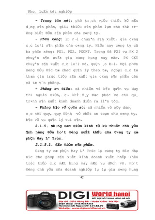 Kho¸ luËn tèt nghiÖp

    - Trung t©m mèt: phô tr¸ch viÖc thiÕt kÕ mÉu
d¸ng s¶n phÈm, giíi thiÖu s¶n phÈm lµm cho thÞ tr-
êng biÕt ®Õn s¶n phÈm cña c«ng ty.
    - Ph©n xëng: lµ n¬i chuyªn s¶n xuÊt, gia c«ng
c¸c lo¹i s¶n phÈm cña c«ng ty. HiÖn nay c«ng ty cã
ba ph©n xëng: PX1, PX2, PXCKT. Trong ®ã PX1 vµ PX 2
chuyªn   s¶n   xuÊt   gia   c«ng   hµng   may   mÆc.   PX   CKT
chuyªn s¶n xuÊt c¸c lo¹i mò, quÇn ¸o b¬i. Mçi ph©n
xëng ®Òu ®îc tæ chøc qu¶n lý theo tæ, ngoµi c¸c tæ
tham gia trùc tiÕp s¶n xuÊt gia c«ng s¶n phÈm cßn
cã tæ v¨n phßng.
    - Phßng c¬ ®iÖn: cã nhiÖm vô b¶o qu¶n vµ duy
tr× nguån ®iÖn, c¬ khÝ m¸y mãc phôc vô cho qu¸
tr×nh s¶n xuÊt kinh doanh diÔn ra liªn tôc.
    - Phßng b¶o vÖ qu©n sù: cã nhiÖm vô x©y dùng
c¸c néi quy, quy ®Þnh       vÒ chËt an toµn cho c«ng ty,
b¶o vÖ vµ qu¶n lý tµi s¶n.
    2.1.5. Nh÷ng ®Æc ®iÓm kinh tÕ kü thuËt chñ yÕu
¶nh hëng ®Õn ho¹t ®éng xuÊt khÈu cña C«ng ty cæ
phÇn May Lª Trùc.
    2.1.5.1. §Æc ®iÓm s¶n phÈm.
    C«ng ty cæ phÇn May Lª Trùc lµ c«ng ty ®îc Nhµ
níc cho phÐp s¶n xuÊt kinh doanh xuÊt nhËp khÈu
trùc tiÕp c¸c mÆt hµng may mÆc vµ dÞch vô. Ho¹t
®éng chñ yÕu cña doanh nghiÖp lµ lµ gia c«ng hµng

                              42
 
